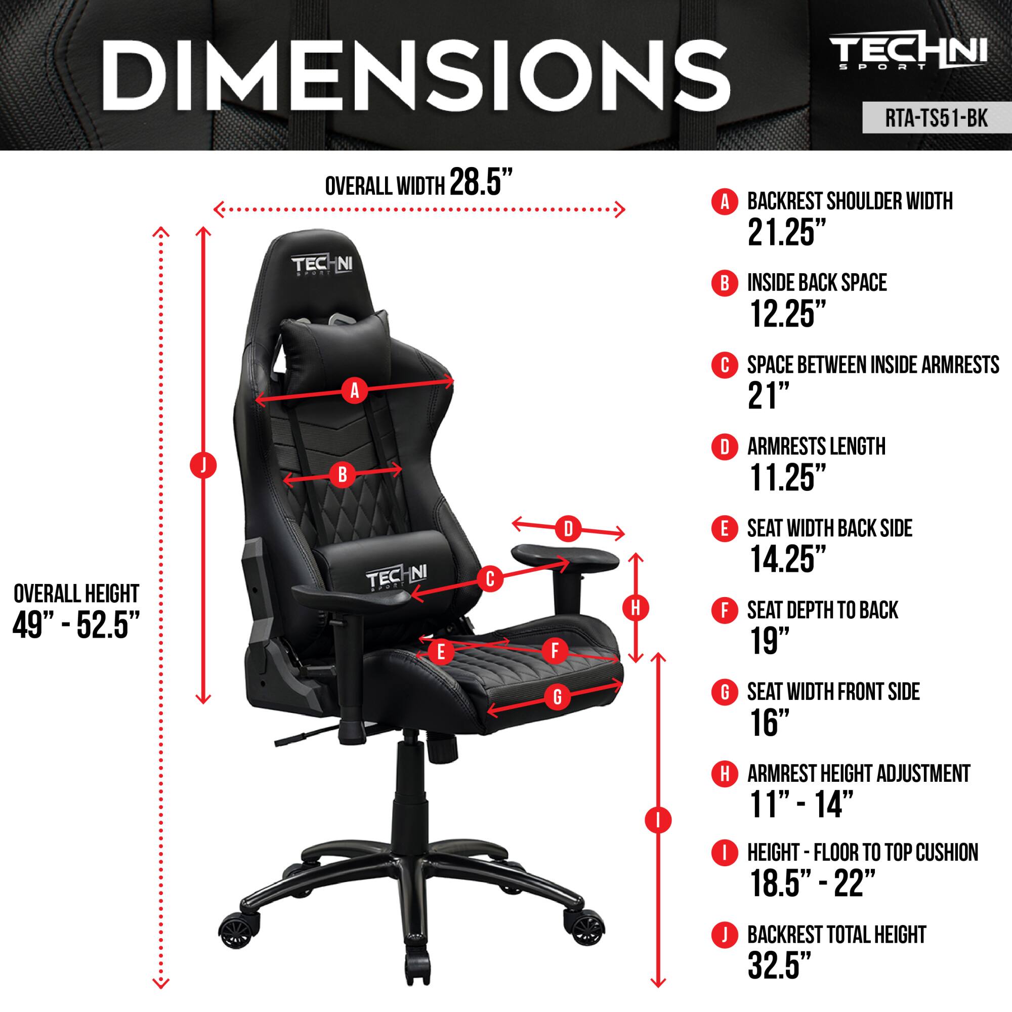 Sure, here is the corrected and grouped text based on the image:

---

**TECHNI SPORT**  
**RTA-TS51-BK**

**DIMENSIONS**

- **OVERALL WIDTH:** 28.5"
- **BACKREST SHOULDER WIDTH (A):** 21.25"
- **INSIDE BACK SPACE (B):** 12.25"
- **SPACE BETWEEN INSIDE ARMRESTS (C):** 21"
- **ARMRESTS LENGTH (D):** 11.25"
- **OVERALL HEIGHT:** 49" - 52.5"
- **SEAT WIDTH BACK SIDE (E):** 14.25"
- **SEAT DEPTH TO BACK (F):** 19"
- **SEAT WIDTH FRONT SIDE (G):** 16"
- **ARMREST HEIGHT ADJUSTMENT (H):** 11" - 14"
- **HEIGHT - FLOOR TO TOP CUSHION (I):** 18.5" - 22"
- **BACKREST TOTAL HEIGHT (J):** 32.5"

---