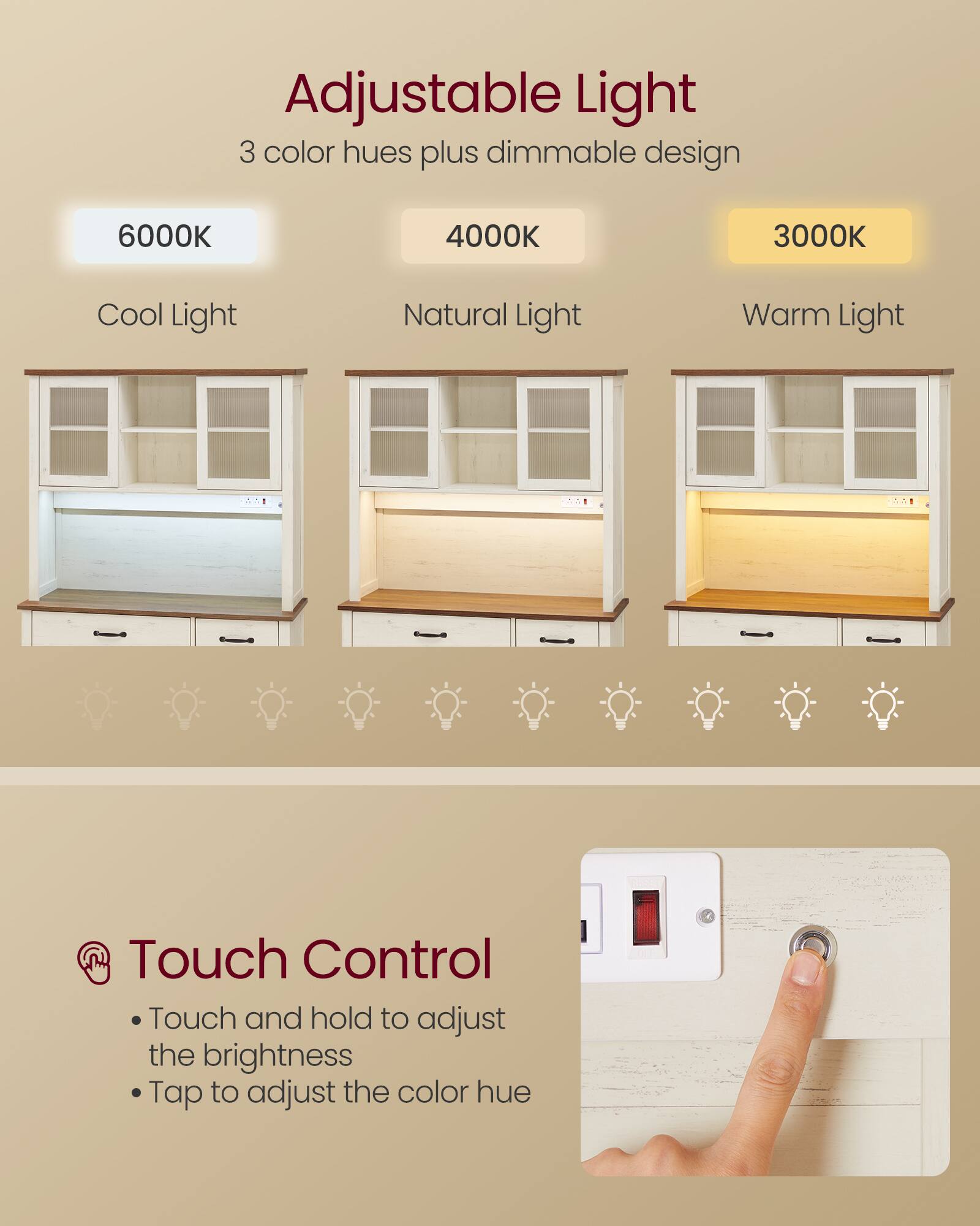 Adjustable Light  
3 color hues plus dimmable design  
6000K Cool Light  
4000K Natural Light  
3000K Warm Light  

Touch Control  
Touch and hold to adjust the brightness  
Tap to adjust the color hue