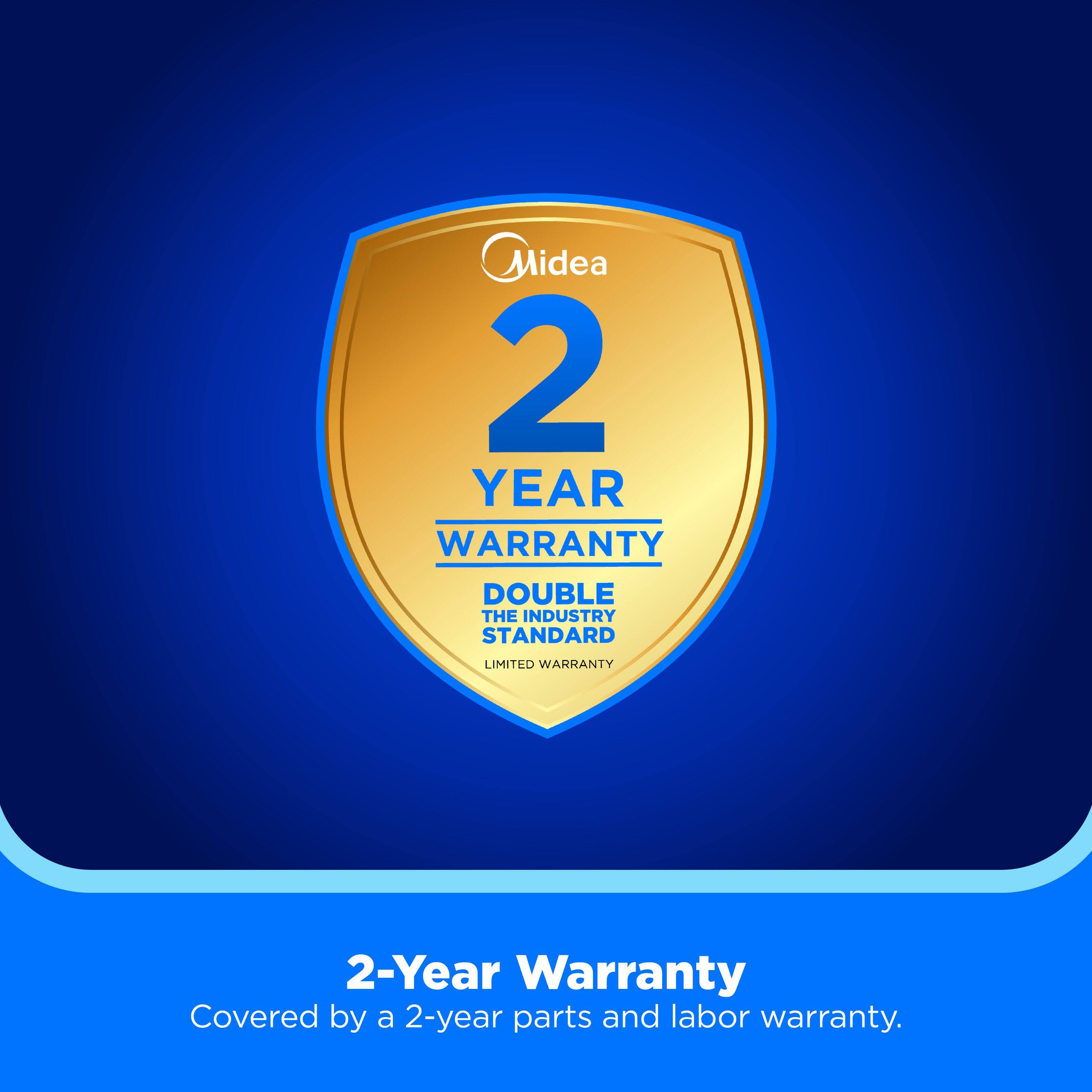 Midea 2 YEAR WARRANTY DOUBLE THE INDUSTRY STANDARD LIMITED WARRANTY

2-Year Warranty
Covered by a 2-year parts and labor warranty.