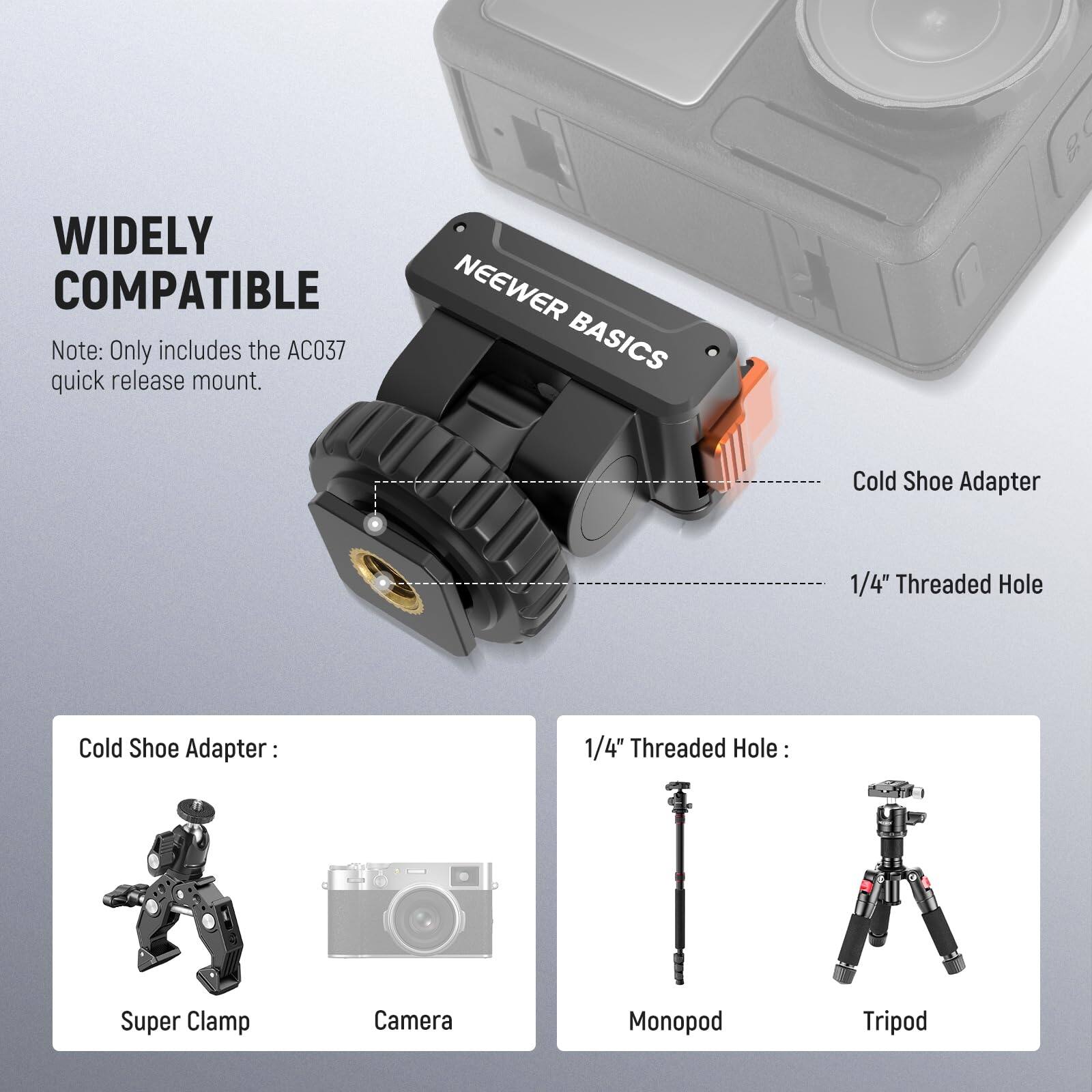 WIDELY COMPATIBLE

Note: Only includes the AC037 quick release mount.

Cold Shoe Adapter: 1/4" Threaded Hole

Cold Shoe Adapter:
- Super Clamp
- Camera

1/4" Threaded Hole:
- Monopod
- Tripod