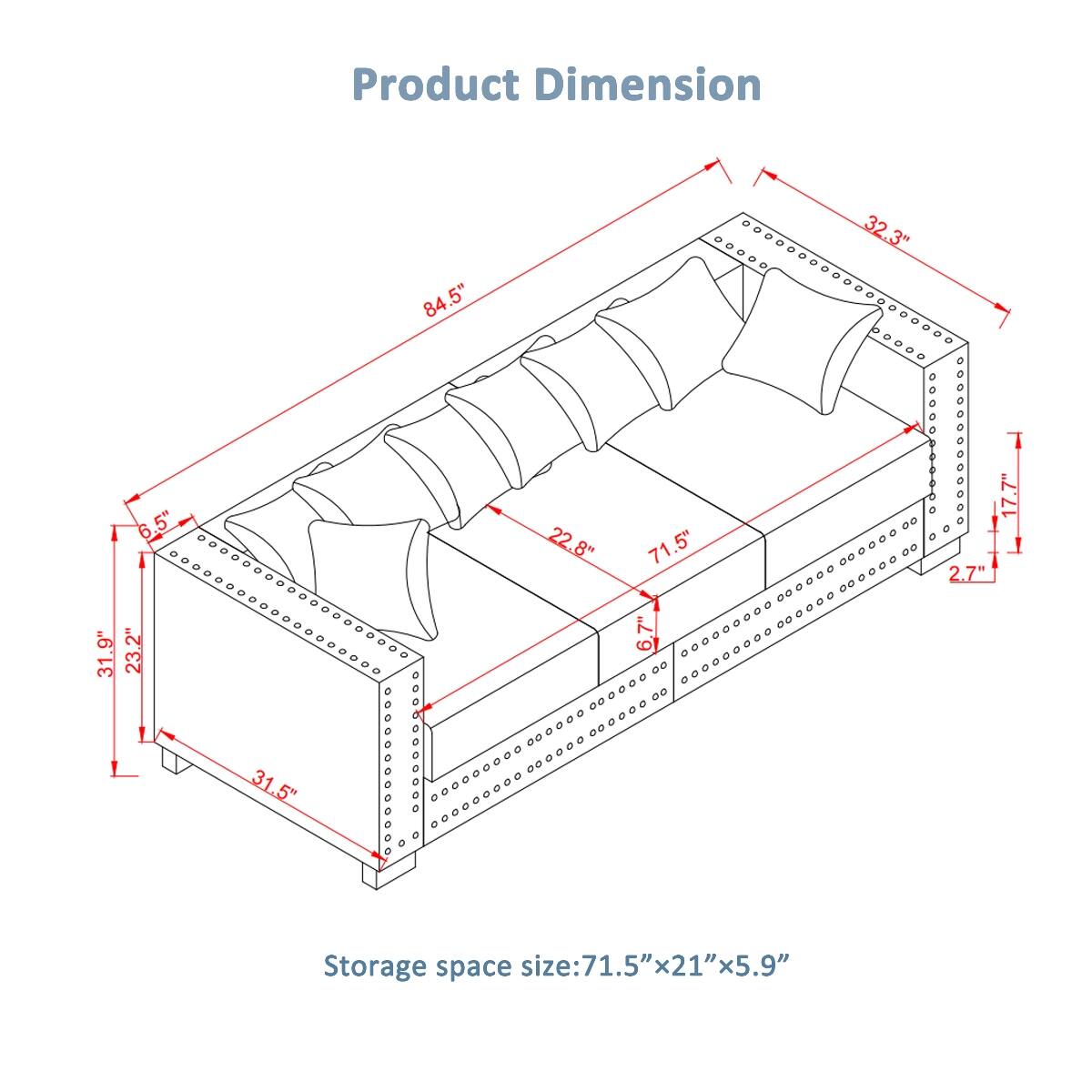 Product Dimension  
84.5"  
32.3"  
31.9"  
6.5"  
23.2"  
31.5"  
22.8"  
71.5"  
6.7"  
2.7"  

Storage space size: 71.5" x 21" x 5.9"