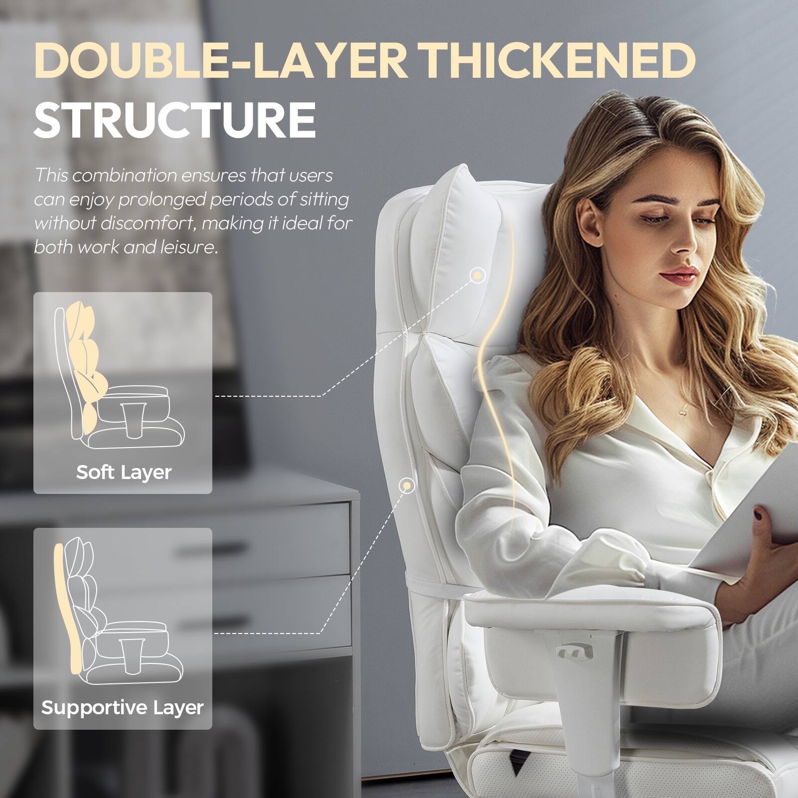 DOUBLE-LAYER THICKENED STRUCTURE

This combination ensures that users can enjoy prolonged periods of sitting without discomfort, making it ideal for both work and leisure.

Soft Layer  
Supportive Layer
