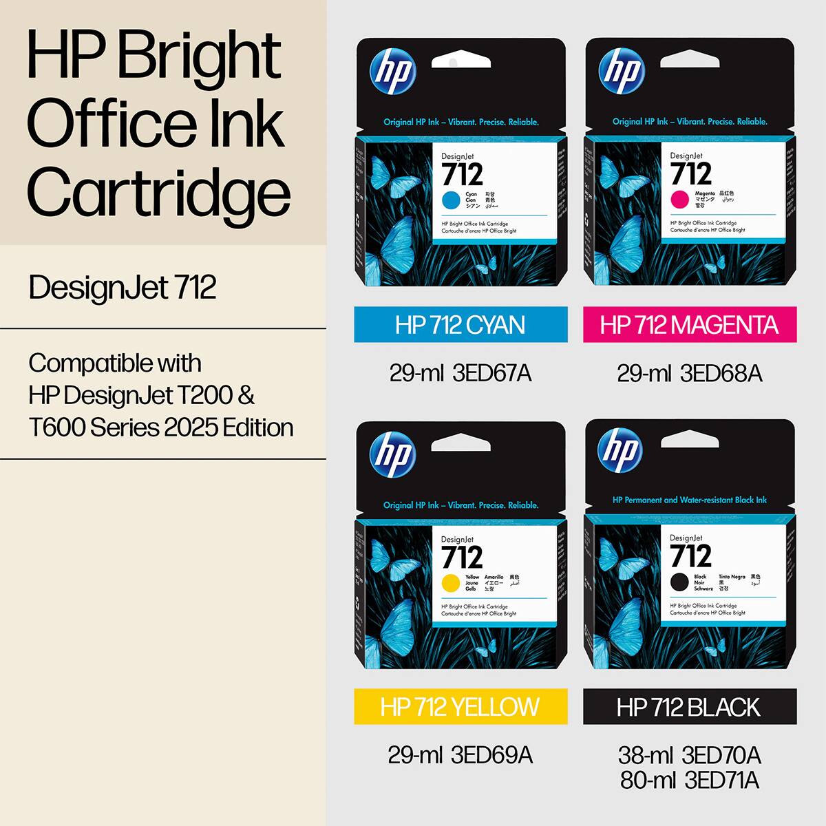 HP Bright Office Ink Cartridge  
DesignJet 712  

Compatible with HP DesignJet T200 & T600 Series 2025 Edition  

HP 712 CYAN  
29-ml 3ED67A  

HP 712 MAGENTA  
29-ml 3ED68A  

HP 712 YELLOW  
29-ml 3ED69A  

HP 712 BLACK  
38-ml 3ED70A  
80-ml 3ED71A