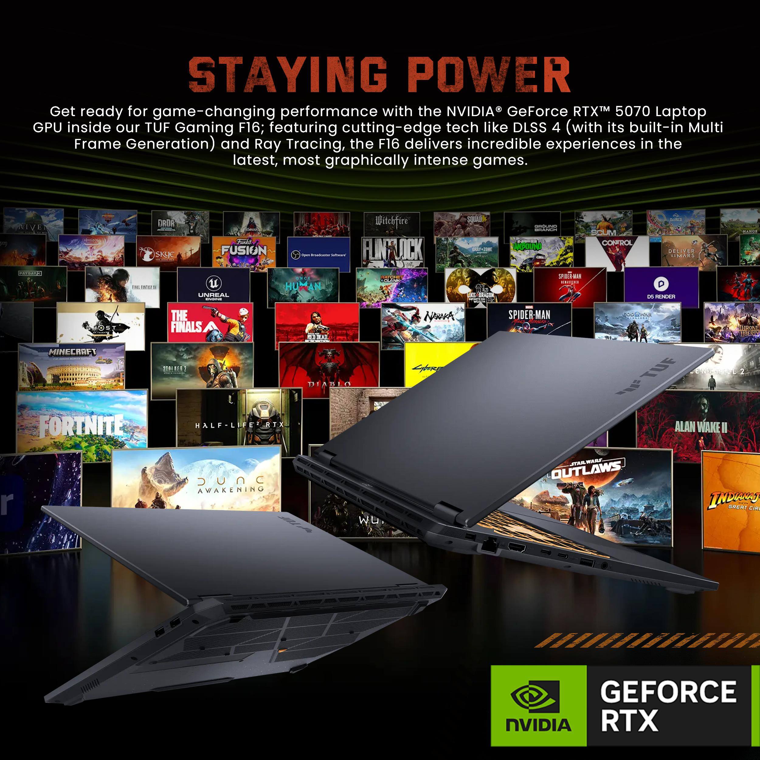 STAYING POWER

Get ready for game-changing performance with the NVIDIA GeForce RTX™ 5070 Laptop GPU inside our TUF Gaming F16; featuring cutting-edge tech like DLSS 4 (with its built-in Multi Frame Generation) and Ray Tracing, the F16 delivers incredible experiences in the latest, most graphically intense games.

NVIDIA TUF Gaming F16

FUSION
HUMAN
UNREAL
Wilchfire
FLINY
JC - PrM
MS addn 12
CONFROL
- SPO a DELITER
. on
RENEEA
MINECRAFT
FORTNITE
THE FINALS
. Un
HALF-LIFE
TX 1
DEABLO
Nowmh
Lyore
SPIDER-MAN
TUE
ALAN WAKE II
r
DUNC AWAKENING
W.
JTVA
MAR
OUTLAWS
INbANy
Bnear

GEFORCE NVIDIA RTX