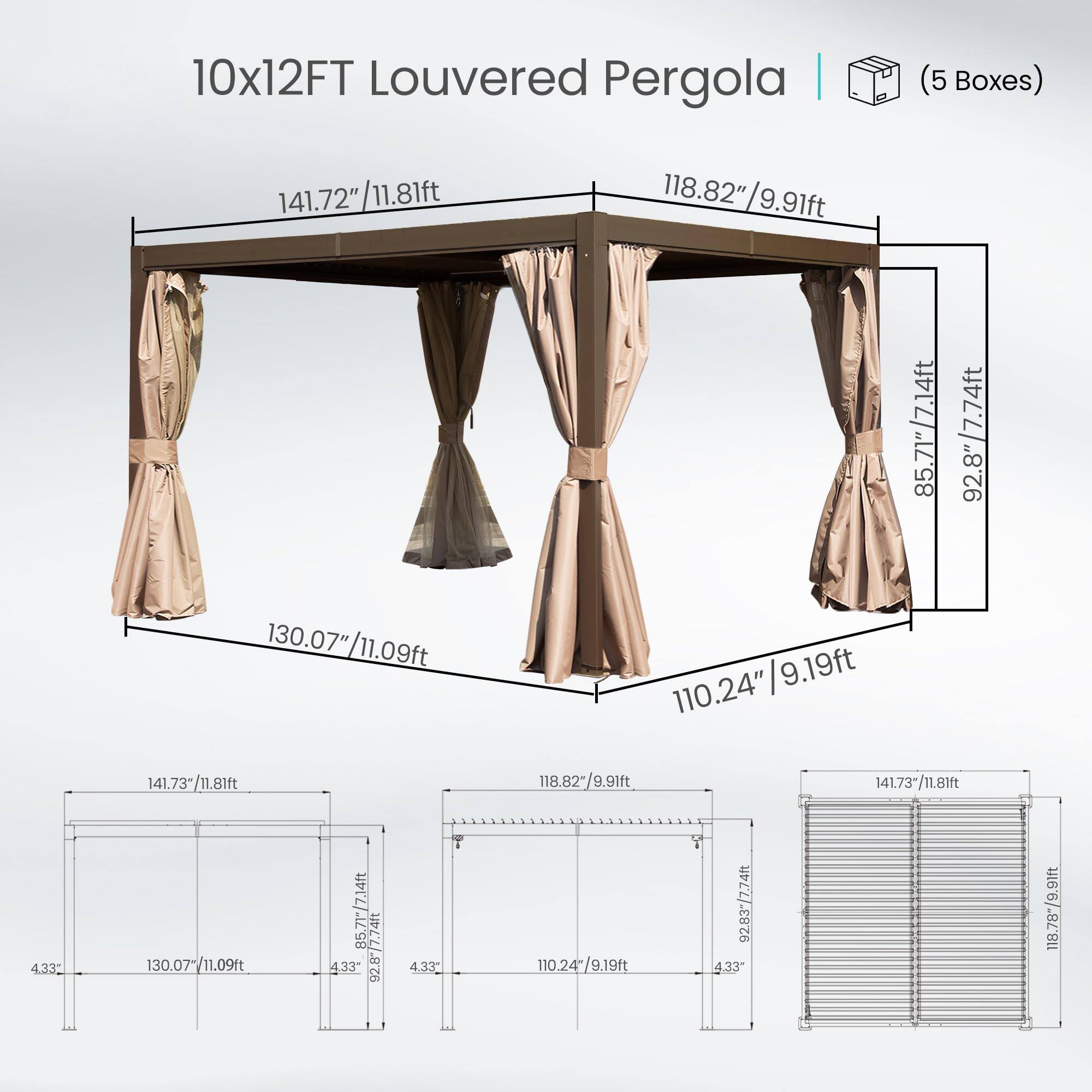 10x12FT Louvered Pergola | (5 Boxes)  
141.72"/11.81ft  
118.82"/9.91ft  
118.82"  
9.91ft  
85.71"/7.14ft  
92.8"/7.74ft  
130.07"/11.09ft  
9.19ft  
110.24"  
141.73/11.81ft  
118.82-/9.91ft  
141.73"/11.81ft  
4.33  
130.07  
11.09ft  
85.71-/7.14ft  
92.87/7.74ft  
433"  
4.33  
110.24/9.19ft  
92.83-/7.74ft  
433"  
118.78*/9.91ft