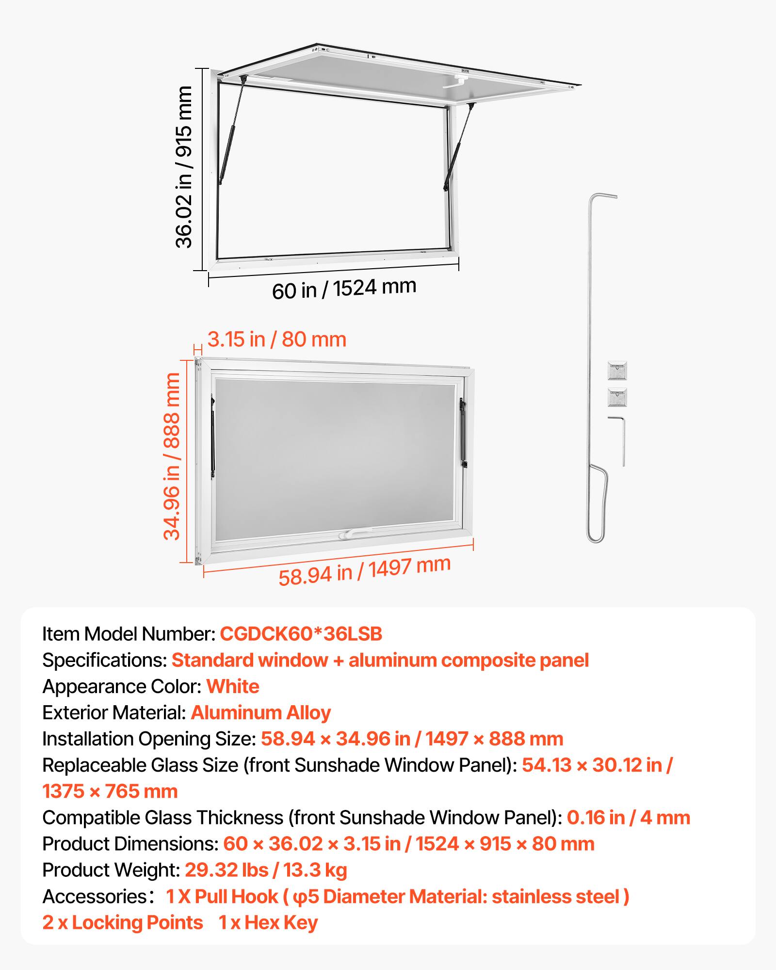 mm 915 / in 36.02  
60 in 1524 mm  
mm 888 / in 34.96  
3.15 H / mm in 1497 mm 58.94  

Item Model Number: CGDCK60 36LSB  
Specifications: Standard window + aluminum composite panel  
Appearance Color: White  
Exterior Material: Aluminum Alloy  
Installation Opening Size: 58.94 X 34.96 in 1497 888 mm  
Replaceable Glass Size (front Sunshade Window Panel): 54.13 x 30.12 1375 x 765 mm  
Compatible Glass Thickness (front Sunshade Window Panel): 0.16 mm  
Product Dimensions: 60 X 36.02 X 3.15 in 1524 X 915 x 80 mm  
Product Weight: 29.32 lbs 13.3 kg  
Accessories: 1X Pull Hook 5 ) Diameter Material: stainless steel 2 X Locking Points 1x Key