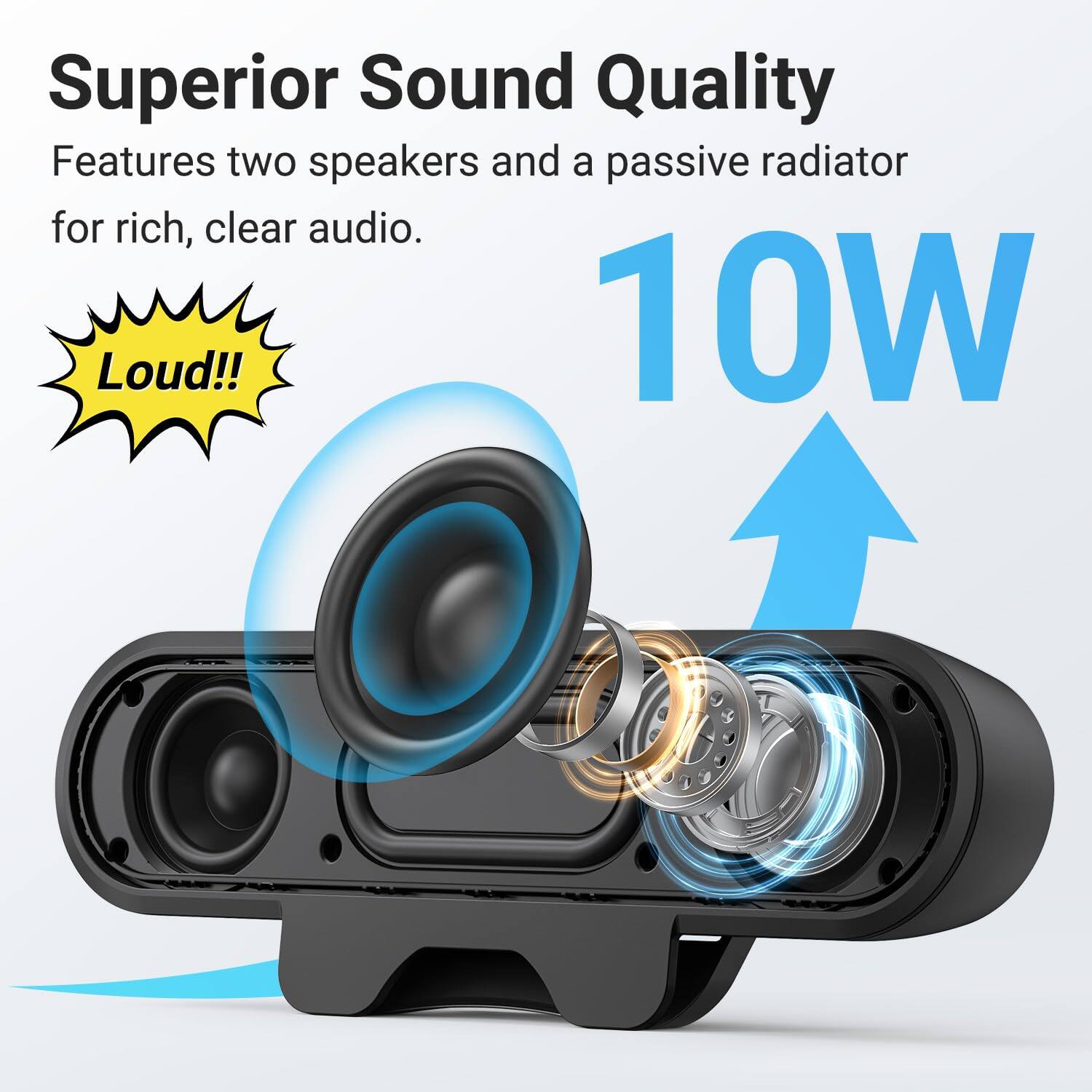 Superior Sound Quality  
Features two speakers and a passive radiator for rich, clear audio.  
Loud!!  
10W