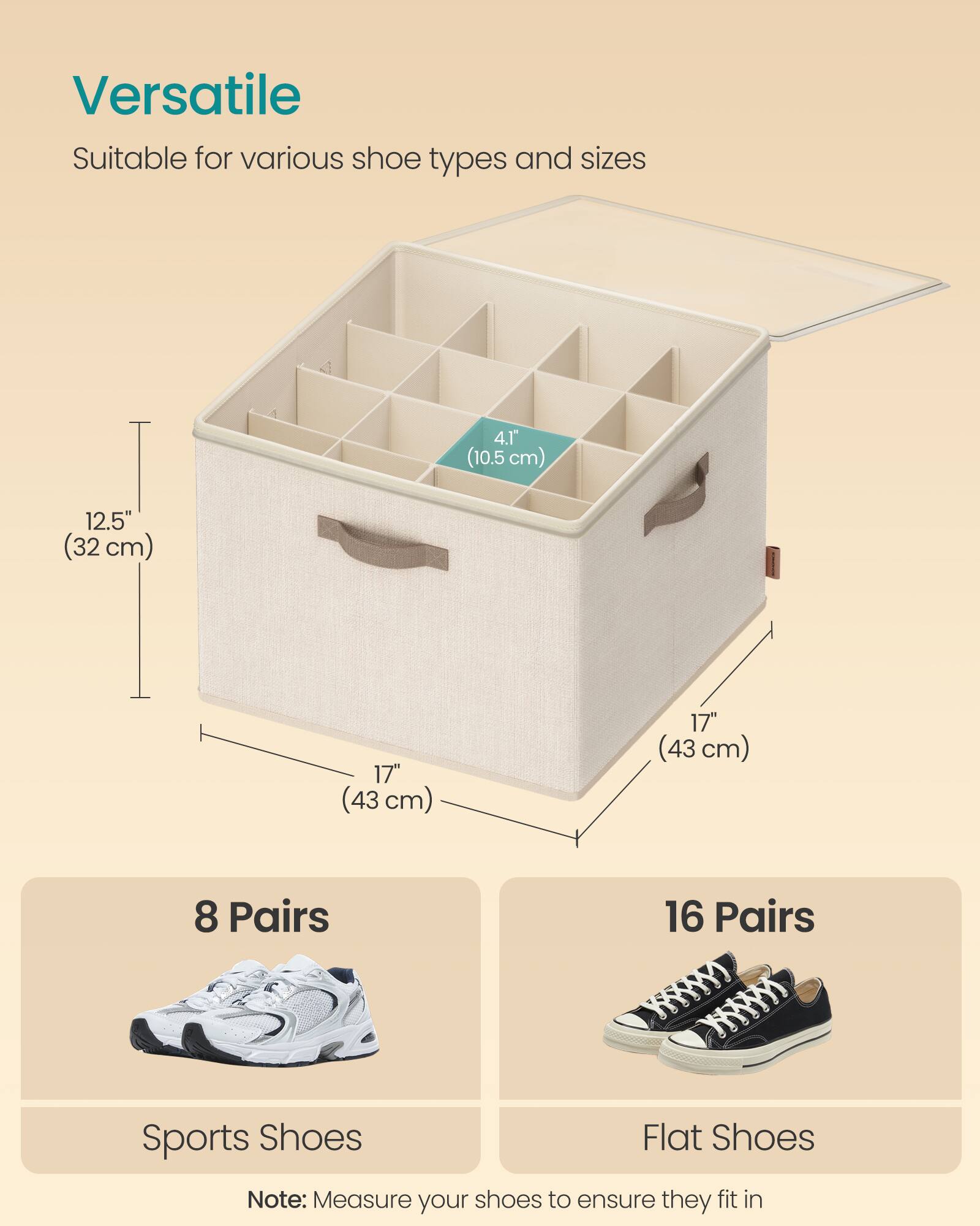 Versatile  
Suitable for various shoe types and sizes  

4.1" (10.5 cm)  
12.5" (32 cm)  
17" (43 cm)  
17" (43 cm)  

8 Pairs  
Sports Shoes  

16 Pairs  
Flat Shoes  

Note: Measure your shoes to ensure they fit in