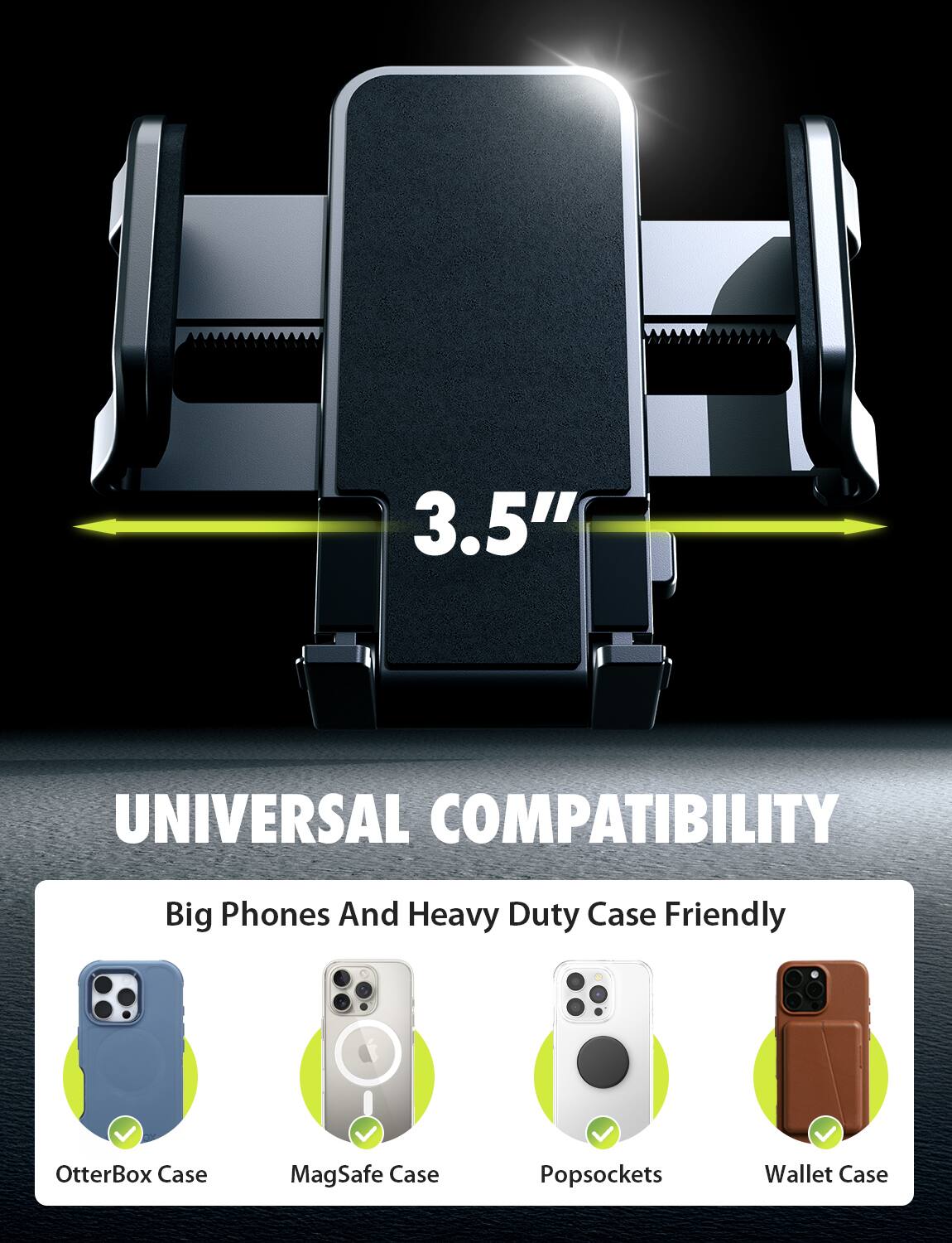 3.5" UNIVERSAL COMPATIBILITY  
Big Phones And Heavy Duty Case Friendly  
OtterBox Case  
MagSafe Case  
Popsockets  
Wallet Case