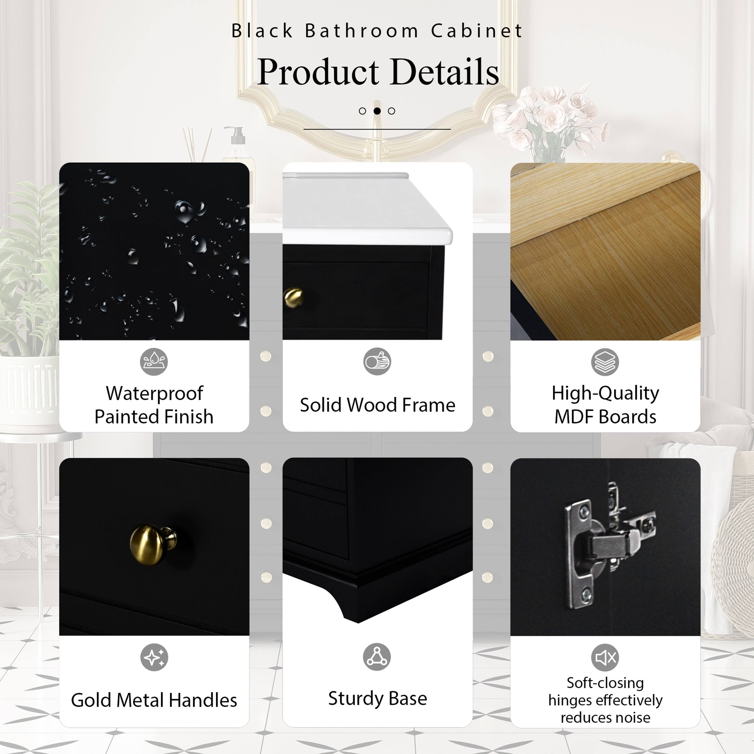 Black Bathroom Cabinet Product Details  
- Waterproof Painted Finish  
- Solid Wood Frame  
- High-Quality MDF Boards  
- Gold Metal Handles  
- Sturdy Base  
- Soft-closing hinges effectively reduce noise