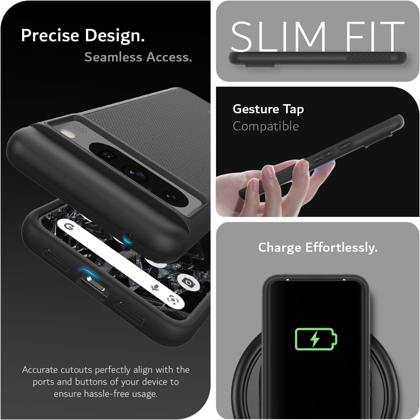 Precise Design.  
Seamless Access.  

SLIM FIT  

Gesture Tap Compatible  

Charge Effortlessly.  

Accurate cutouts perfectly align with the ports and buttons of your device to ensure hassle-free usage.