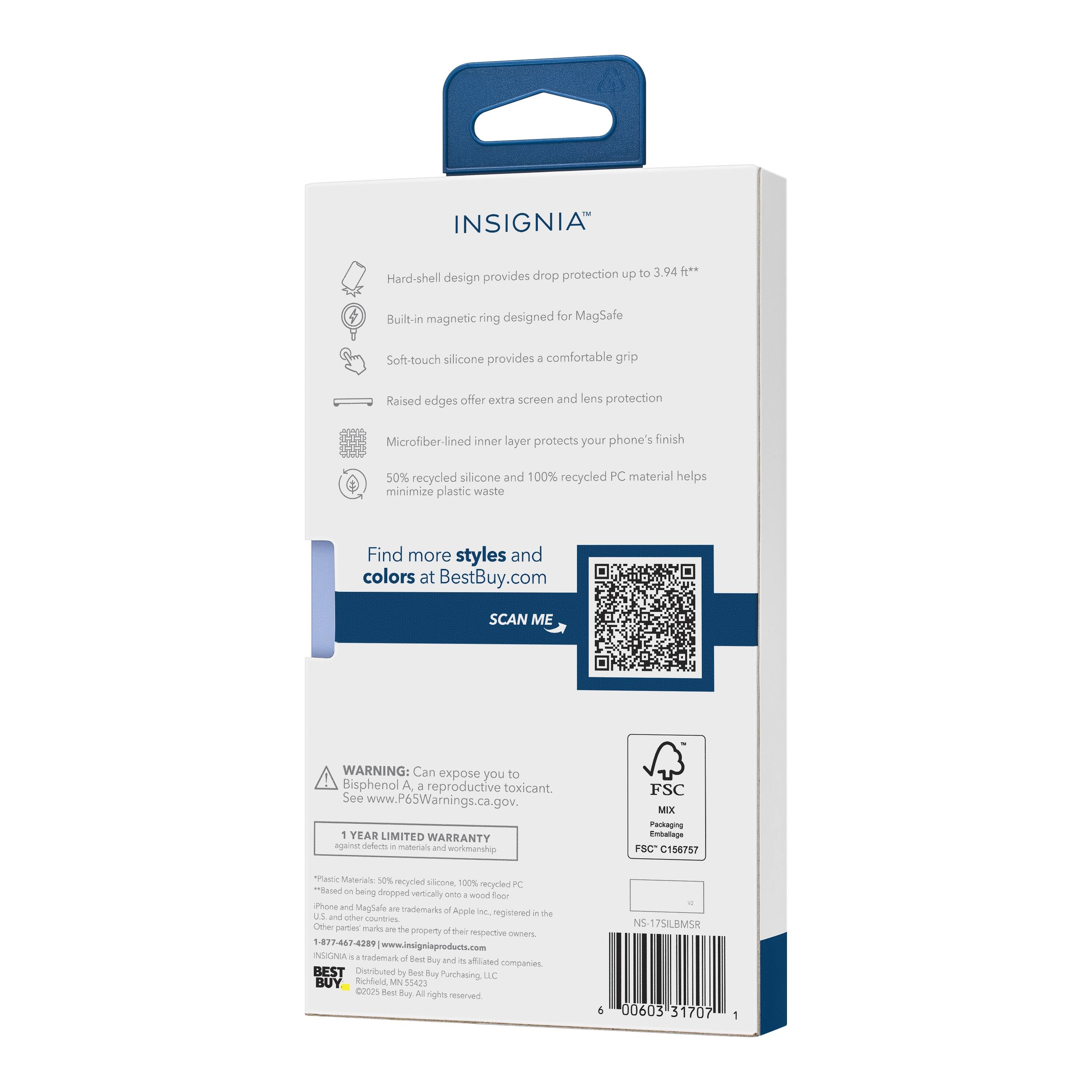 INSIGNIA™  
Drop protection up to 3.94 ft*  
Hard-shell design provides protection  
Built-in magnetic ring designed for MagSafe  
Soft-touch silicone provides a comfortable grip  
Raised edges offer extra screen and lens protection  
Microfiber-lined inner layer protects your phone's finish  
50% recycled silicone and 100% recycled PC material helps minimize plastic waste  

Find more styles and colors at BestBuy.com  

SCAN ME  

WARNING: Can expose you to Bisphenol A, a reproductive toxicant. See www.P65Warnings.ca.gov.  

1 YEAR LIMITED WARRANTY  

FSC MIX Packaging  
FSC C158757  

*Based on being dropped vertically onto a wood floor.  
**Based on being dropped vertically onto a wood floor.  

1-877-467-4289  
www.insigniaproducts.com  

BEST  
Distributed by Best Buy Purchasing, LLC  
©2023 Best Buy. All rights reserved.  

*Based on being dropped vertically onto a wood floor.  
**Based on being dropped vertically onto a wood floor.  

1 YEAR LIMITED WARRANTY  

FSC MIX Packaging  
FSC C158757  

*