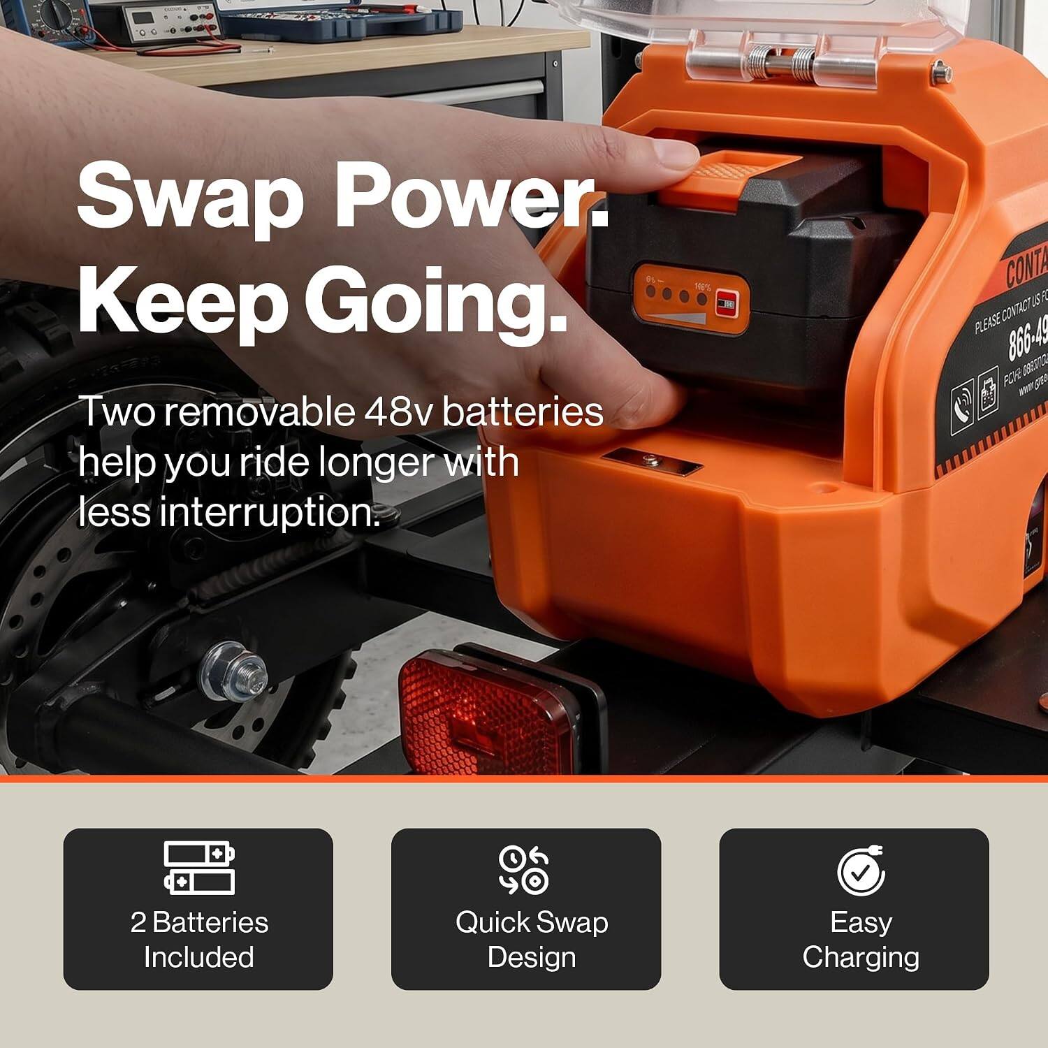 Swap Power. Keep Going.  
6%  
Two removable 48v batteries help you ride longer with less interruption.  

CONTA UST PLEASE CONTACT 866-49 OSESTIC FOR  
2 Batteries Included  
Quick Swap Design  
Easy Charging