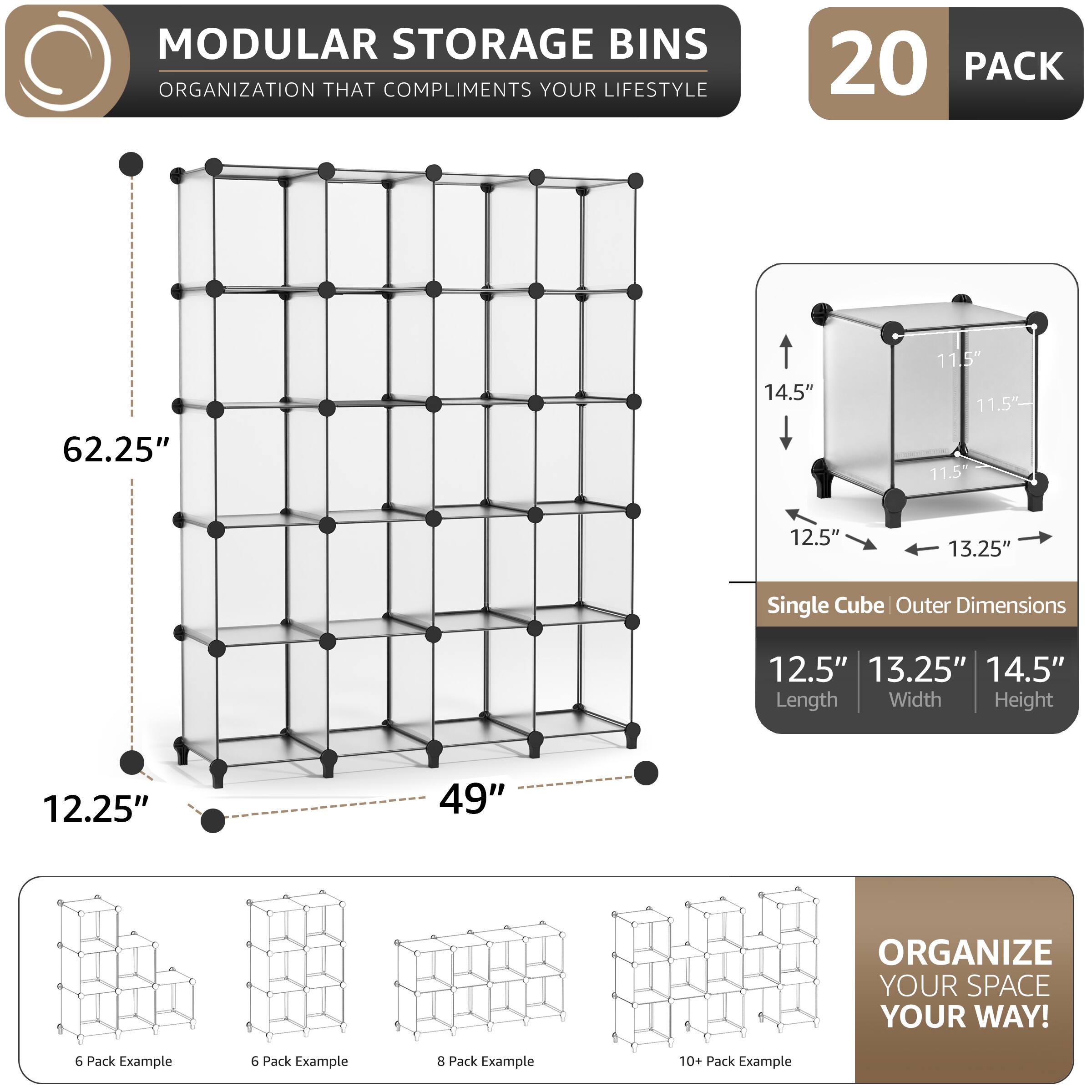 MODULAR STORAGE BINS ORGANIZATION THAT COMPLIMENTS YOUR LIFESTYLE

20 PACK

62.25" 14.5" 11.5" 11.5" 11.5" 12.5" 13.25" Single Cube Outer Dimensions 12.5" 13.25" 14.5" Length Width Height 12.25" 49" ORGANIZE YOUR SPACE YOUR WAY!

6 Pack Example 6 Pack Example 8 Pack Example 10+ Pack Example