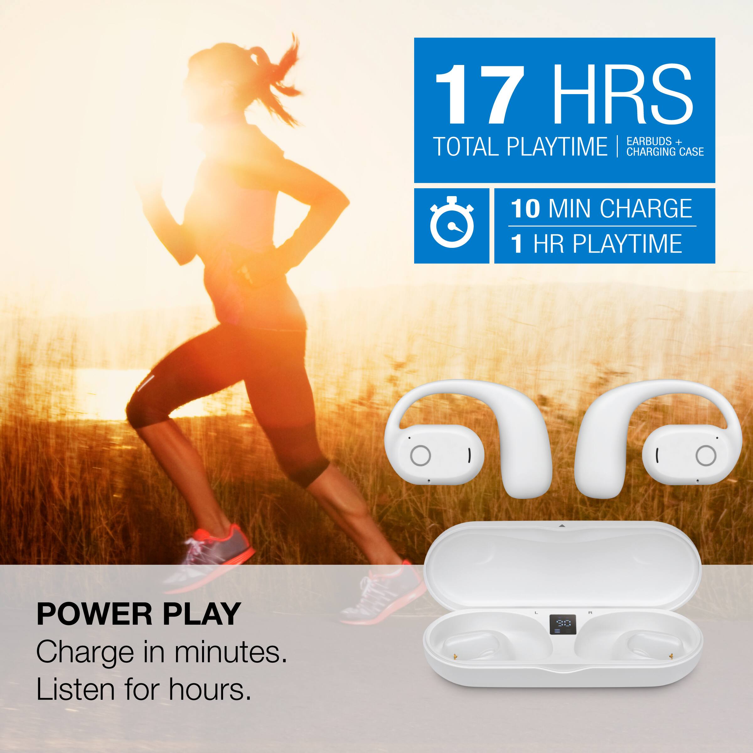 17 HRS TOTAL PLAYTIME | EARBUDS + CHARGING CASE  
10 MIN CHARGE | 1 HR PLAYTIME  

POWER PLAY  
Charge in minutes. Listen for hours.
