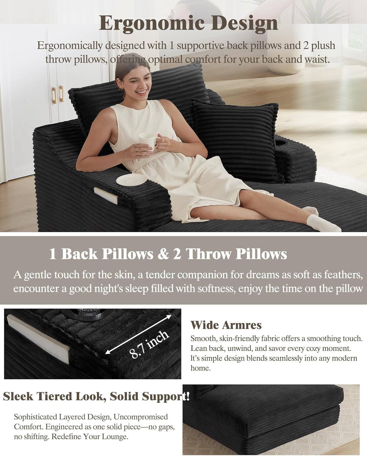 **Ergonomic Design**  
Ergonomically designed with 1 supportive back pillow and 2 plush throw pillows, offering optimal comfort for your back and waist.

**1 Back Pillows & 2 Throw Pillows**  
A gentle touch for the skin, a tender companion for dreams as soft as feathers, encounter a good night's sleep filled with softness, enjoy the time on the pillow.

**Wide Arms**  
Smooth, skin-friendly fabric offers a soothing touch. Lean back, unwind, and savor every cozy moment. It's simple design blends seamlessly into any modern home.

**Sleek Tiered Look, Solid Support**  
Sophisticated Layered Design, Uncompromised Comfort. Engineered as one solid piece—no gaps, no shifting. Redefine Your Lounge.