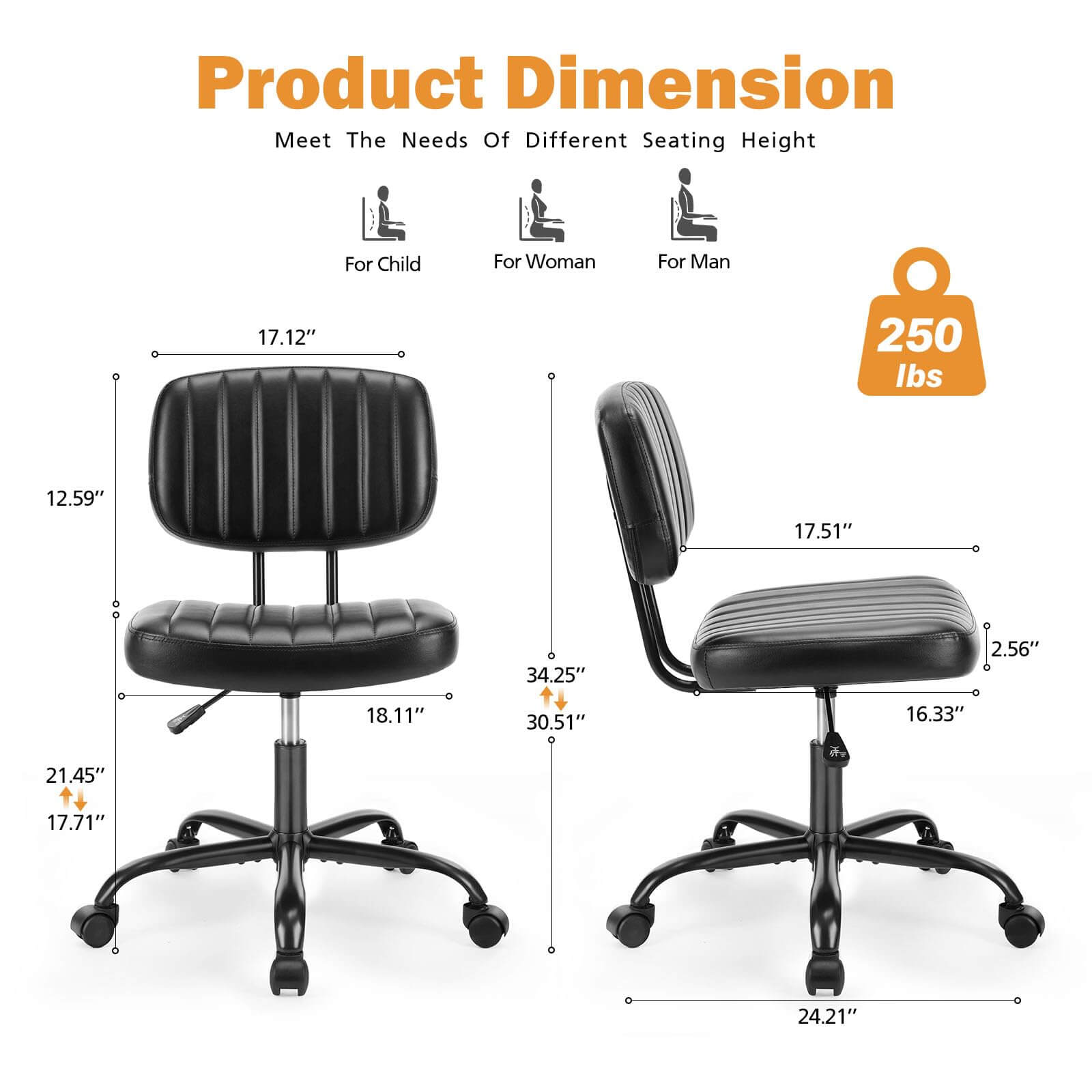 Product Dimension  
Meet The Needs Of Different Seating Height  
For Child  
17.12"  
12.59"  
18.11"  
21.45"  
17.71"  

For Woman  
17.51"  
34.25"  
30.51"  
16.33"  
2.56"  

For Man  
24.21"  

250 lbs
