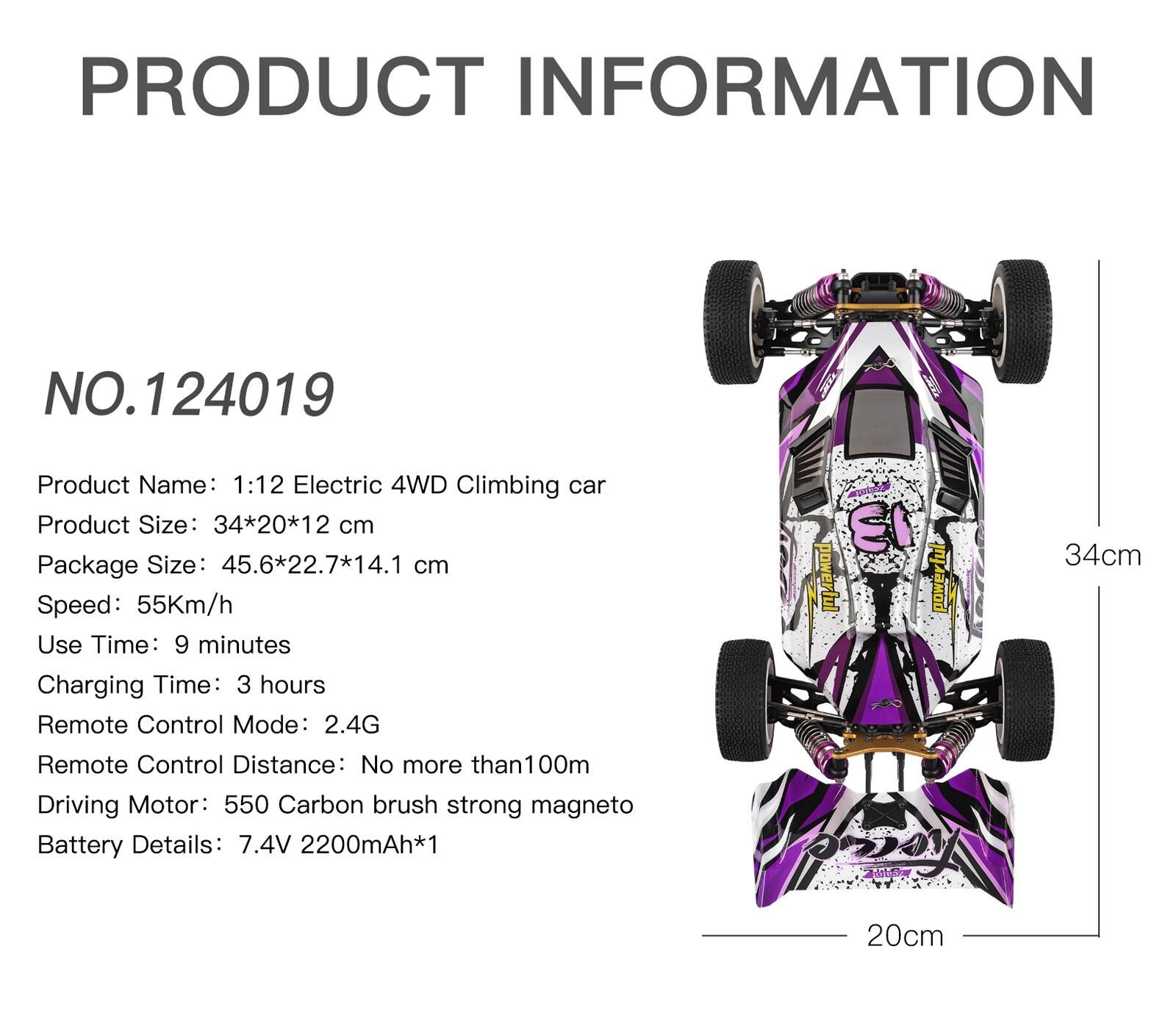 PRODUCT INFORMATION

NO.124019

Product Name: 1:12 Electric 4WD Climbing car

Product Size: 34*20*12 cm

Package Size: 45.6*22.7*14.1 cm

Speed: 55Km/h

Use Time: 9 minutes

Charging Time: 3 hours

Remote Control Mode: 2.4G

Remote Control Distance: No more than 100m

Driving Motor: 550 Carbon brush strong magneto

Battery Details: 7.4V 2200mAh*1