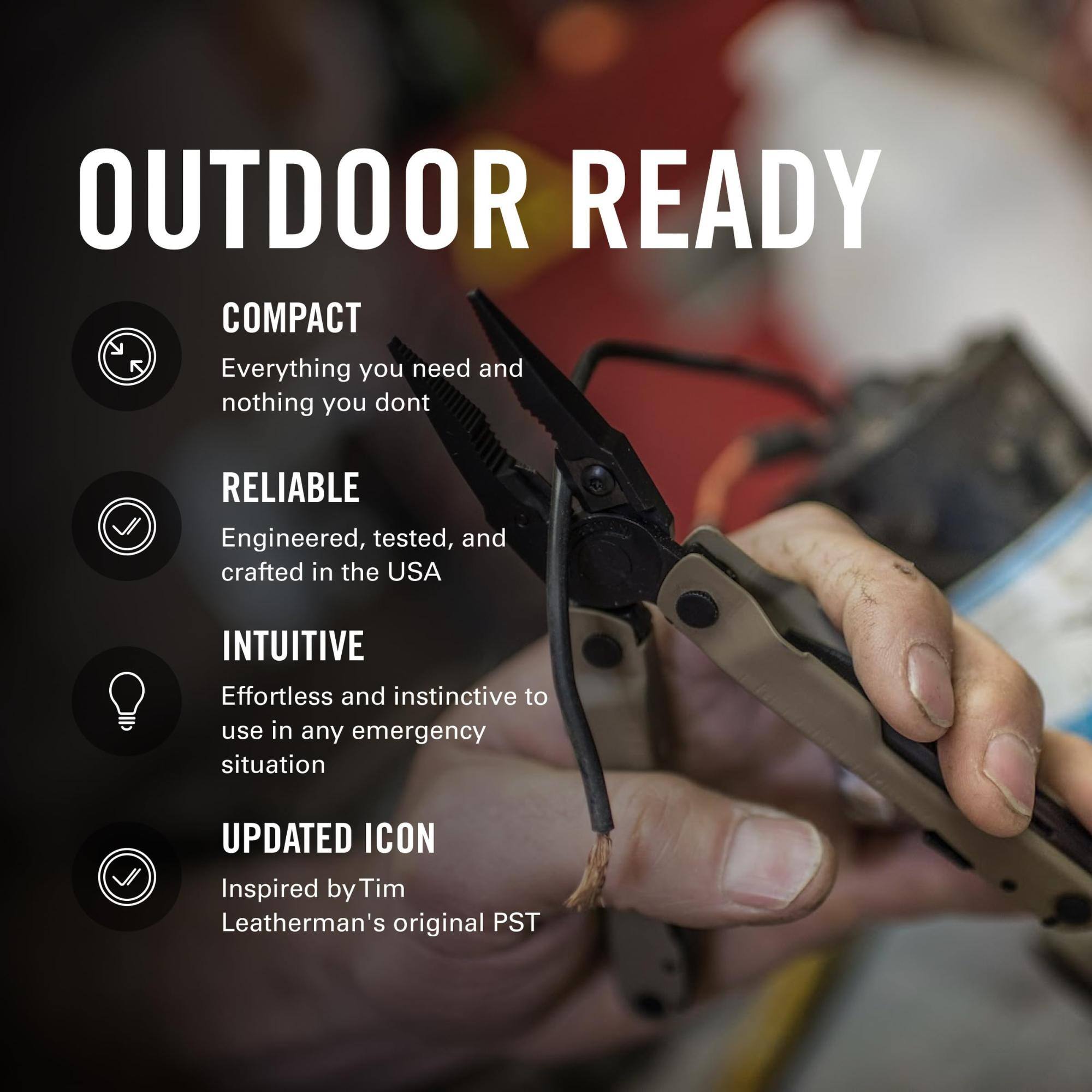 OUTDOOR READY

COMPACT
Everything you need and nothing you don't

RELIABLE
Engineered, tested, and crafted in the USA

INTUITIVE
Effortless and instinctive to use in any emergency situation

UPDATED ICON
Inspired by Tim Leatherman's original PST