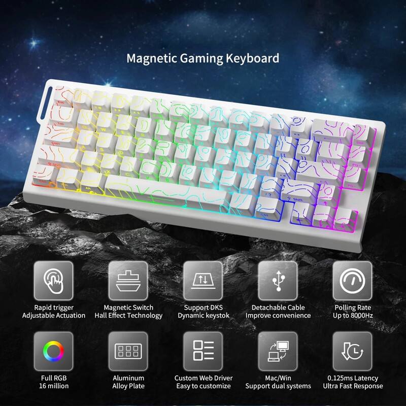 Magnetic Gaming Keyboard

- Rapid trigger Adjustable Actuation
- Magnetic Switch Hall Effect Technology
- Support DKS Dynamic keystok
- Detachable Cable Improve convenience
- Polling Rate Up to 8000Hz
- Full RGB 16 million
- Aluminum Alloy Plate
- Custom Web Driver Easy to customize
- Mac/Win Support dual systems
- 0.125ms Latency Ultra Fast Response