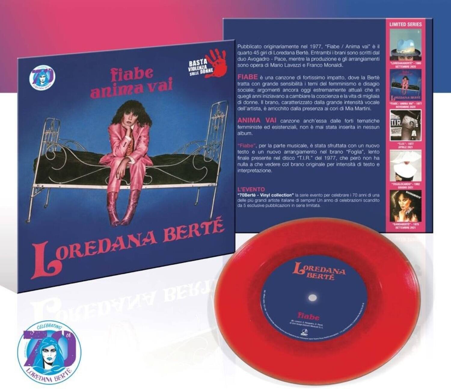 **LIMITED SERIES**

**BASTA VIDELA DONNE**

**fiabe anima vai**

**Loredana Berte**

**Pubblicato originariamente nel 1977, "Fiabe / Anima vai" è il quarto 45 girl di Loredana Berte. Entrambi brani sono scritti dal duo Avogadro-Pace, mentre la produzione e gli arrangiamenti sono opera di Mario Lavezzi e Franco Monaidi.**

**FIABE** è una canzone di fortissimo impatto, dove la Berte tratta con grande sensibilità temi del femminismo e disagio sociale: argomenti ancora oggi estremamente attuali che in quegli anni iniziavano a cambiare la coscienza e la vita di migliaia di donne. Il brano, caratterizzato dalla grande intensità vocale dell'artista, è arricchito dalla presenza ai cori di Mia Martini.

**ANIMA VAI** canzone anch'essa dalle forti tematiche femministe ed esistenziali, non mai stata inserita in nessun album.

**"Fiabe", per la