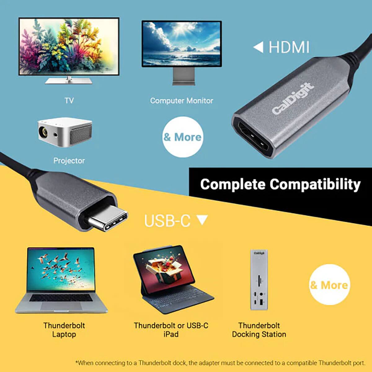 TV Projector  
Computer Monitor & More  
HDMI CalDigit  
Complete Compatibility  
USB-C  

& More  
Thunderbolt Laptop  
Thunderbolt or USB-C iPad  
Thunderbolt Docking Station  

*When connecting to a Thunderbolt dock, the adapter must be connected to a compatible Thunderbolt port.