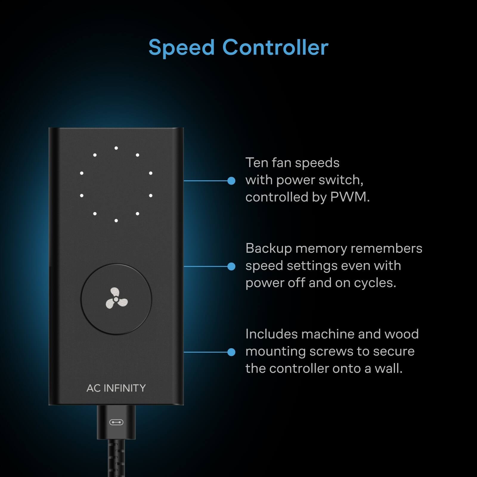 Speed Controller

Ten fan speeds with power switch, controlled by PWM.

Backup memory remembers speed settings even with power off and on cycles.

Includes machine and wood mounting screws to secure the controller onto a wall.

AC INFINITY