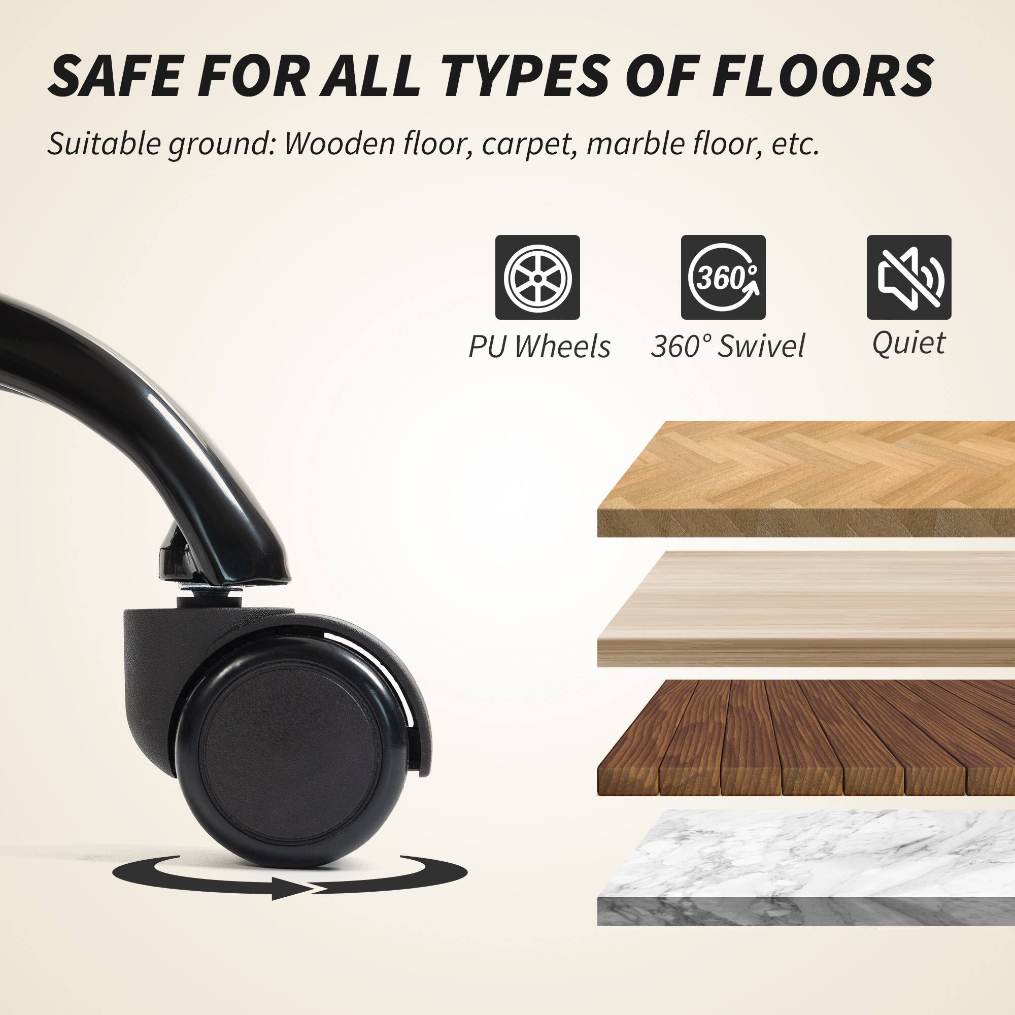 SAFE FOR ALL TYPES OF FLOORS  
Suitable ground: Wooden floor, carpet, marble floor, etc.  

- PU Wheels  
- 360° Swivel  
- Quiet
