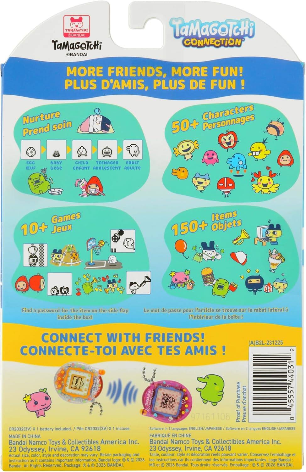 TAMAGOTCHI BANDAI TaMaGoTcHi BANDAI TaMaGoTcHi CONNECTION MORE FRIENDS, MORE FUN! PLUS D'AMIS, PLUS DE FUN ! Nurture Characters Prend soin 50+ Personnages EGG CEUF BABY CHILD TEENAGER ADULT ENFANT ADOLESCENT ADULTE Games 10+ Jeux Items 150+ Objets Find a password for the item on the side flap inside the box! Le mot de passe pour l'article se trouve sur le rabat latral à l'intérieur de la boite! CONNECT WITH FRIENDS! (A)B2L-231225 CONNECTE-TOI AVEC TES AMIS! 2 MA 44031 Purchase d'achat 45557 of 97161106 Proof Preuve O CR2032(3V) X 1 battery included. Pile CR2032(3V) x 1 incluse. Software in 2 languages ENGLISH/JAPANESE Software en 2 langues ENGLISH/JAPANESE MADE IN CHINA FAB