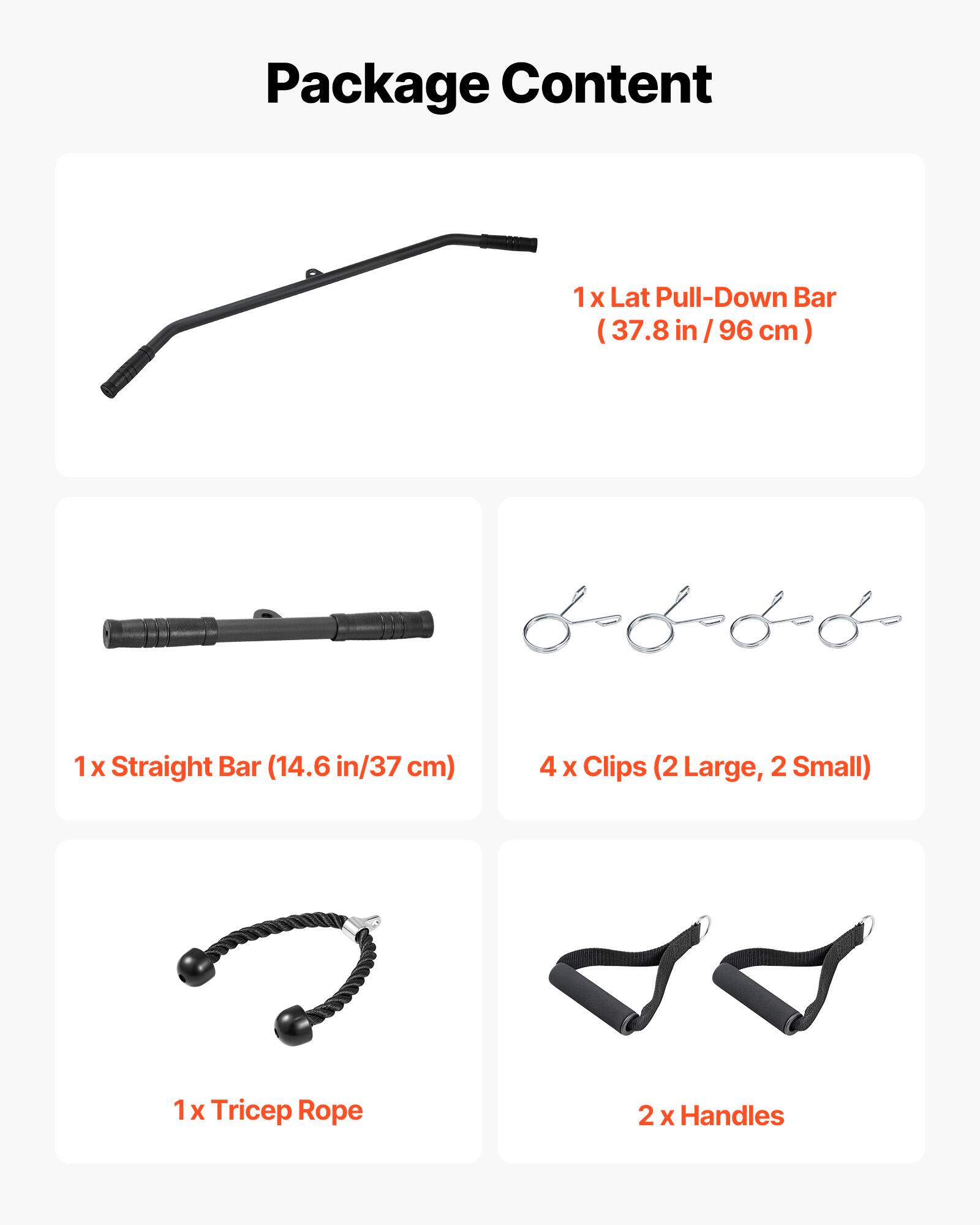 Package Content

1 x Lat Pull-Down Bar (37.8 in / 96 cm)

1 x Straight Bar (14.6 in / 37 cm)

4 x Clips (2 Large, 2 Small)

1 x Tricep Rope

2 x Handles