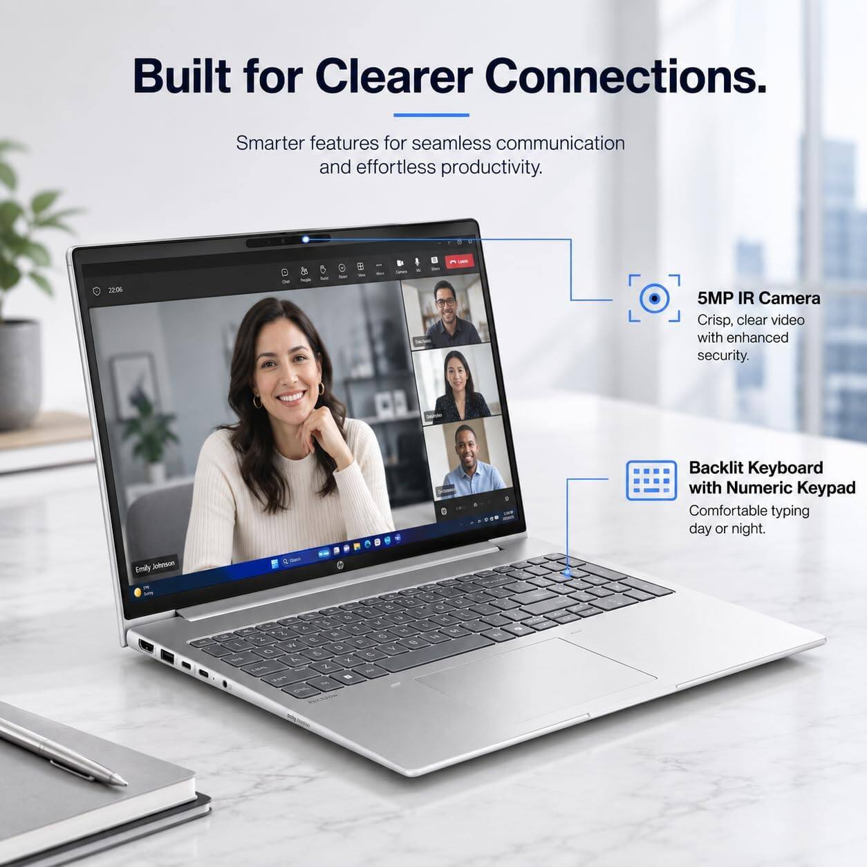 Built for Clearer Connections.  
Smarter features for seamless communication and effortless productivity.  

5MP IR Camera  
Crisp, clear video with enhanced security.  

Backlit Keyboard with Numeric Keypad  
Comfortable typing day or night.  

Emily Johnson  
MT  

D a Q 0 F 4 1/2 M. $ V 5 A M U 3. 6 is % E e / W a V 0 & C 7 X come Z - FWW to on OYA  

$5