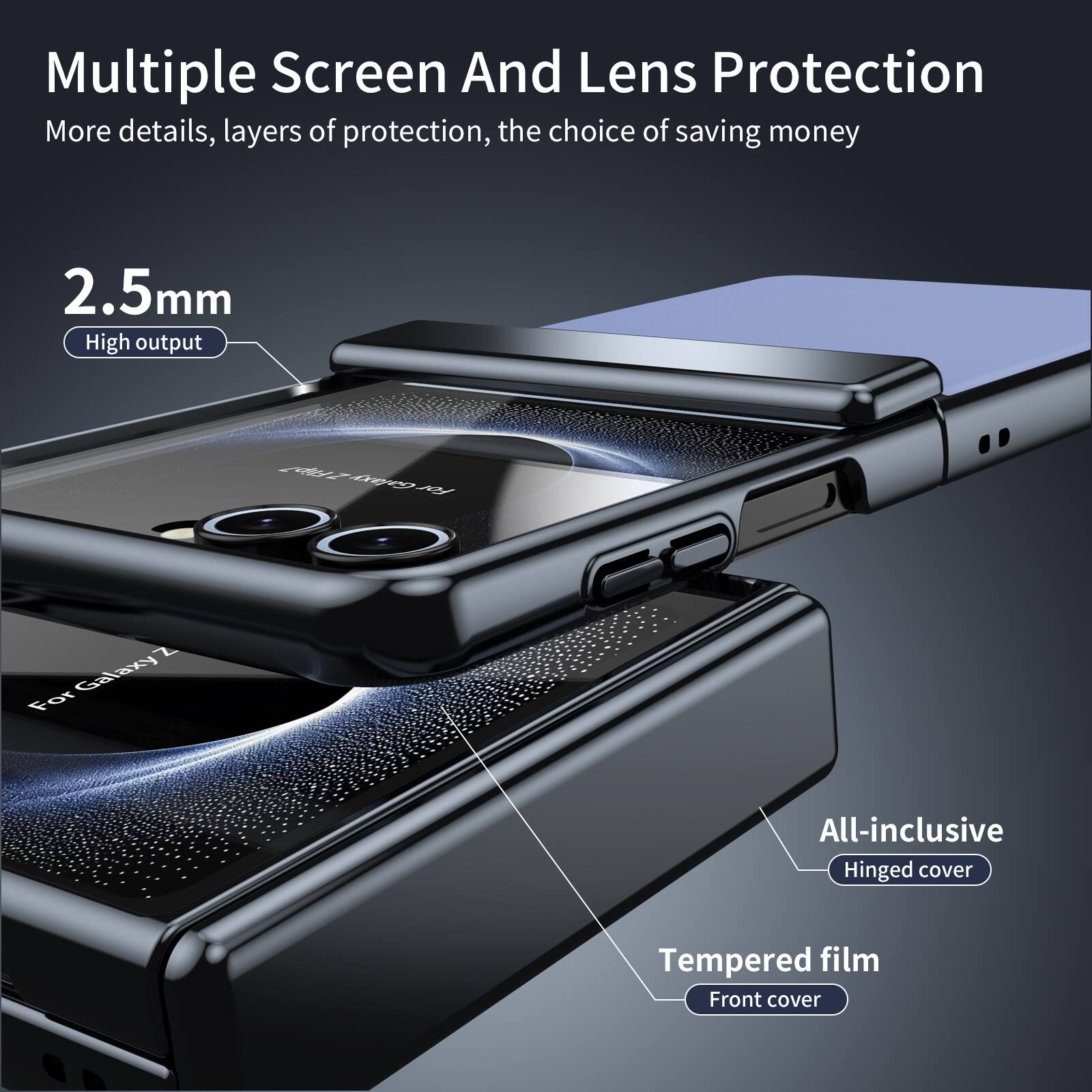 Multiple Screen And Lens Protection  
More details, layers of protection, the choice of saving money  

2.5mm  
High output  

For Galaxy Z  

All-inclusive  
Hinged cover  

Tempered film  
Front cover
