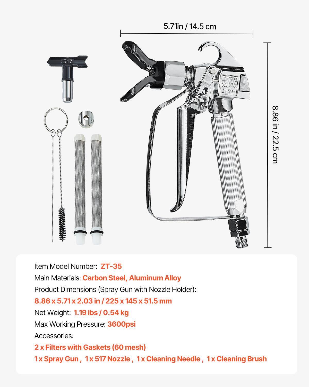 5.71 in / 14.5 cm  
8.86 in / 22.5 cm  

Item Model Number: ZT-35  
Main Materials: Carbon Steel, Aluminum Alloy  
Product Dimensions (Spray Gun with Nozzle Holder): 8.86 x 5.71 x 2.03 in / 225 x 145 x 51.5 mm  
Net Weight: 1.19 lbs / 0.54 kg  
Max Working Pressure: 3600psi  

Accessories:  
2 x Filters with Gaskets (60 mesh)  
1 x Spray Gun, 1 x 517 Nozzle, 1 x Cleaning Needle, 1 x Cleaning Brush