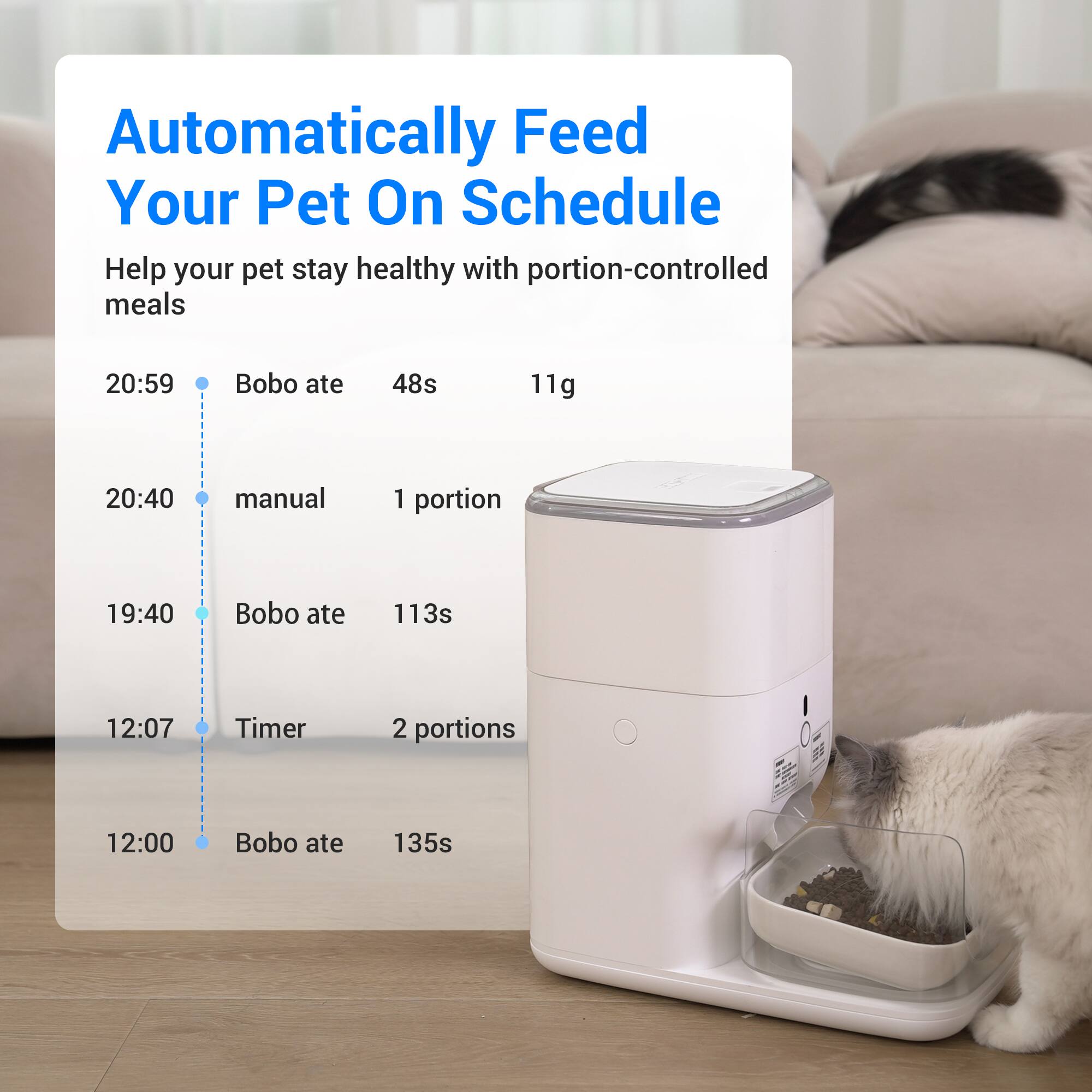 Automatically Feed Your Pet On Schedule

Help your pet stay healthy with portion-controlled meals

20:59 - Bobo ate - 48s - 11g

20:40 - manual - 1 portion

19:40 - Bobo ate - 113s

12:07 - Timer - 2 portions

12:00 - Bobo ate - 135s