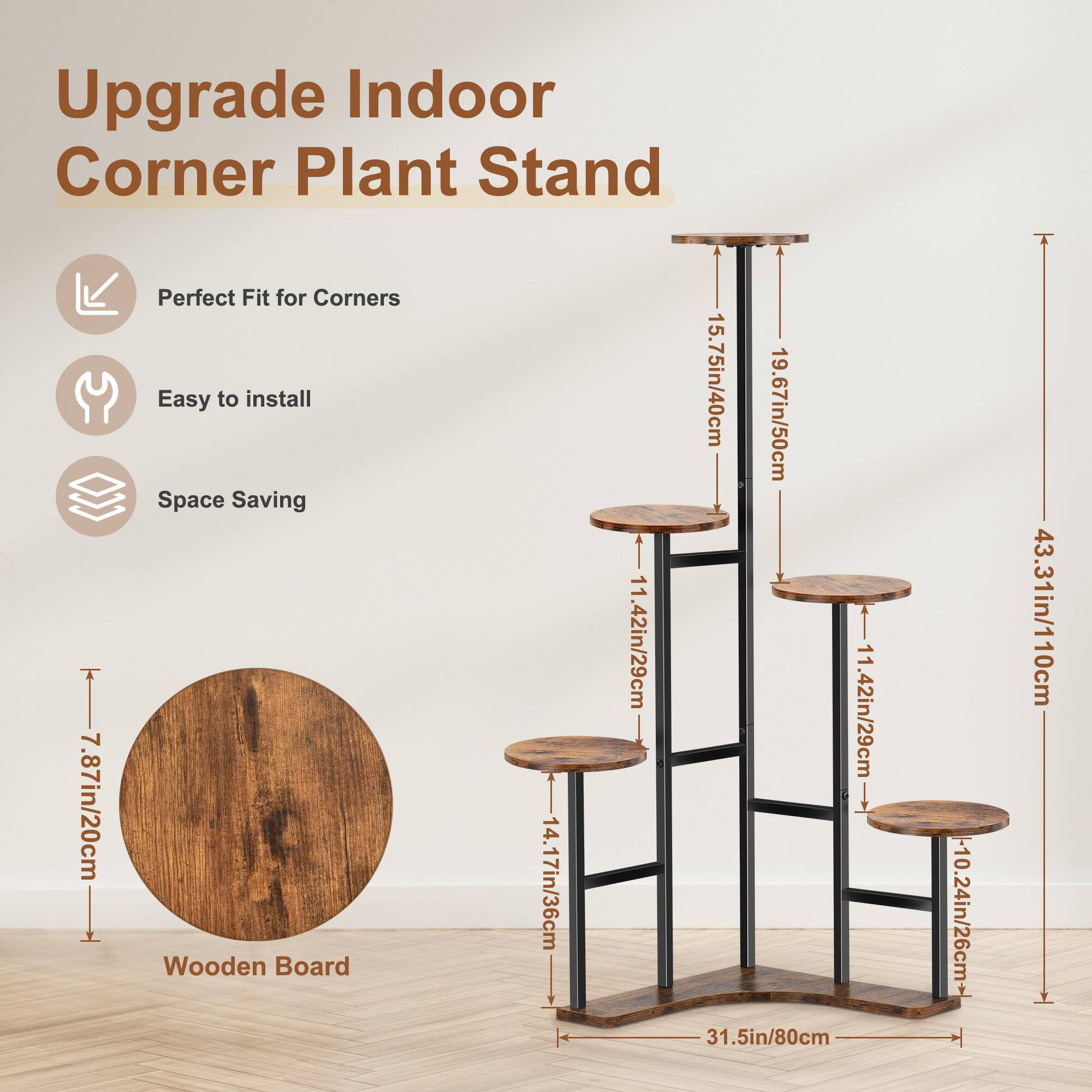 Upgrade Indoor Corner Plant Stand

- Perfect Fit for Corners
- Easy to install
- Space Saving

Wooden Board: 7.87in/20cm

Dimensions:
- 14.17in/36cm
- 11.42in/29cm
- 15.75in/40cm
- 19.67in/50cm
- 11.42in/29cm
- 31.5in/80cm
- 10.24in/26cm
- 43.31in/110cm