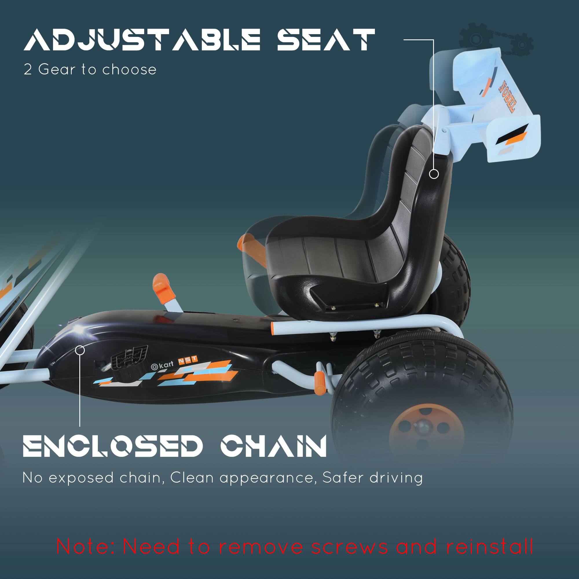 **ADJUSTABLE SEAT**  
2 Gear to choose  

**ENCLOSED CHAIN**  
No exposed chain, Clean appearance, Safer driving  

Note: Need to remove screws and reinstall