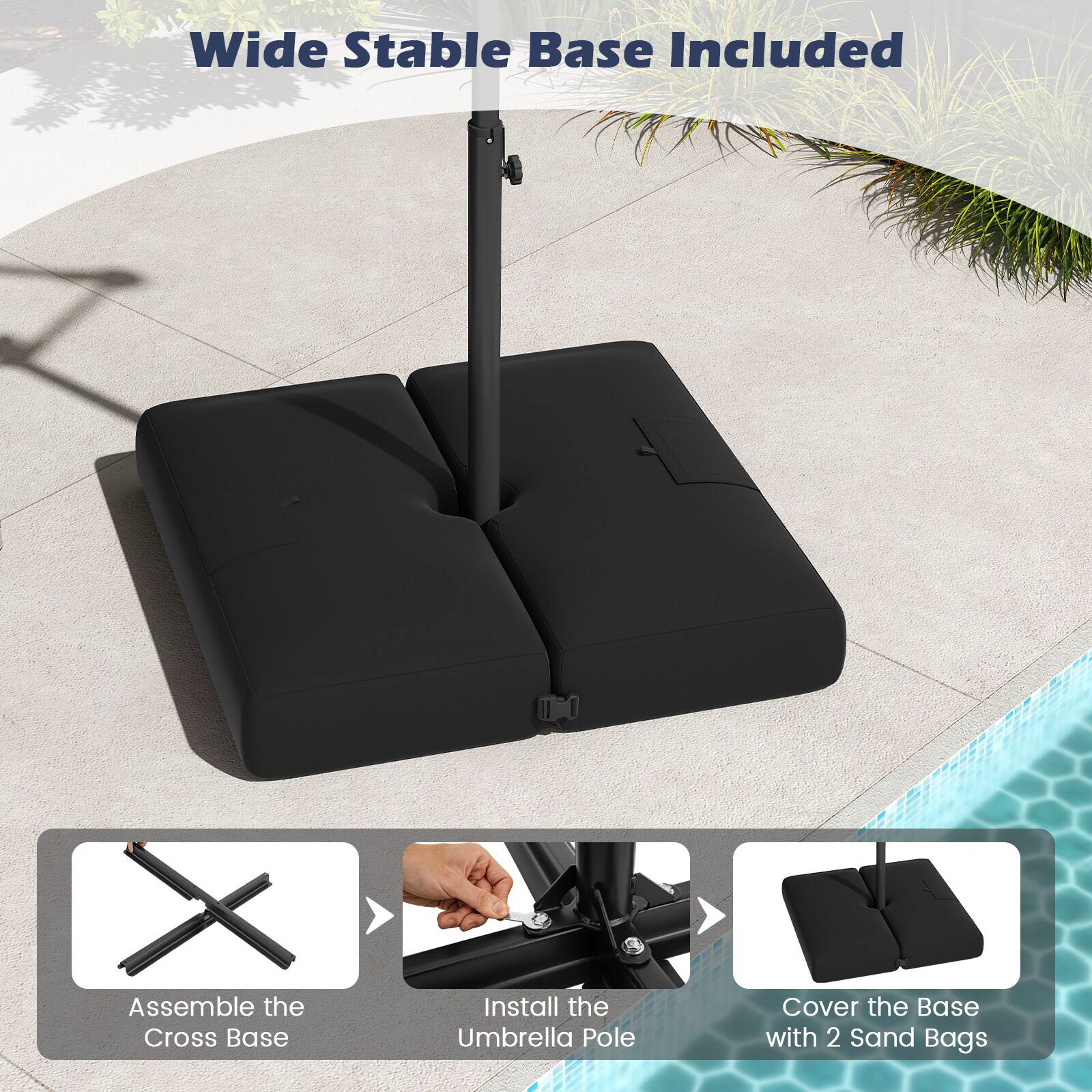Wide Stable Base Included

1. Assemble the Cross Base
2. Install the Umbrella Pole
3. Cover the Base with 2 Sand Bags