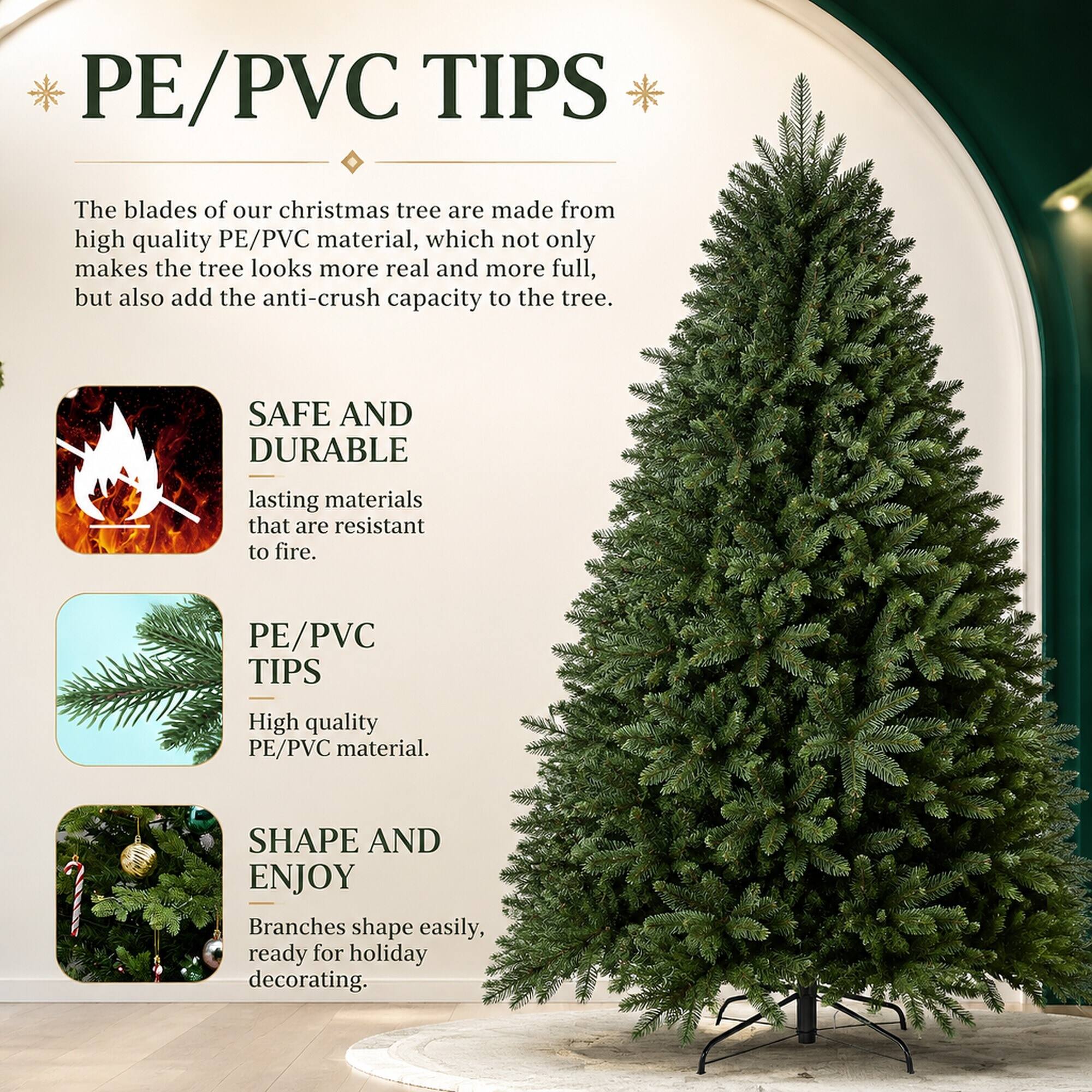 PE/PVC TIPS

The blades of our Christmas tree are made from high-quality PE/PVC material, which not only makes the tree look more real and more full, but also adds the anti-crush capacity to the tree.

SAFE AND DURABLE

lasting materials that are resistant to fire.

PE/PVC TIPS

High-quality PE/PVC material.

SHAPE AND ENJOY

Branches shape easily, ready for holiday decorating.
