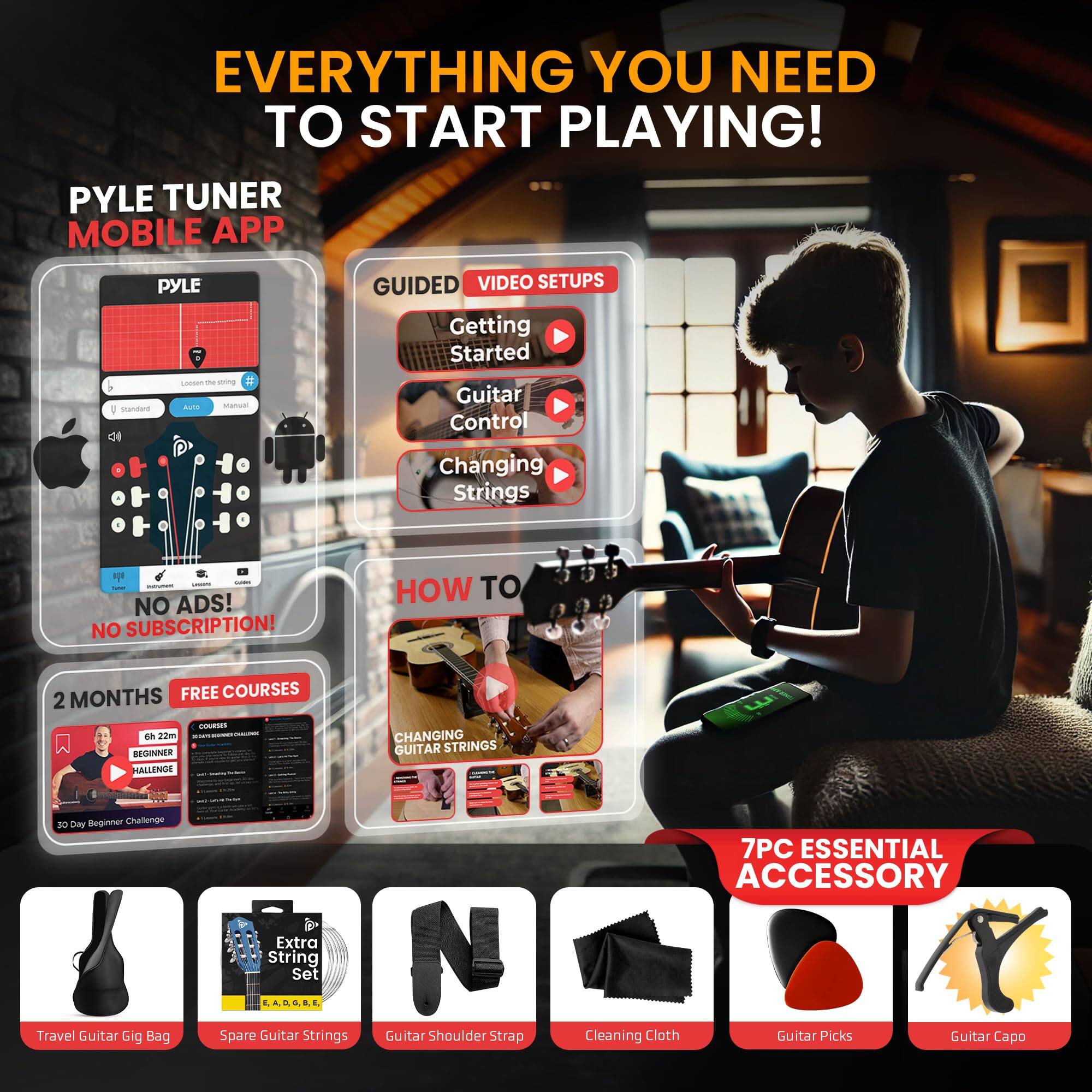 EVERYTHING YOU NEED TO START PLAYING!

PYLE TUNER MOBILE APP

GUIDED VIDEO SETUPS
- Getting Started
- Guitar Control
- Changing Strings

NO ADS! NO SUBSCRIPTION!

2 MONTHS FREE COURSES
- BEGINNER CHALLENGE
- CHANGING GUITAR STRINGS

7PC ESSENTIAL ACCESSORY
- Travel Guitar Gig Bag
- Extra String Set
- Guitar Shoulder Strap
- Cleaning Cloth
- Guitar Picks
- Guitar Capo
