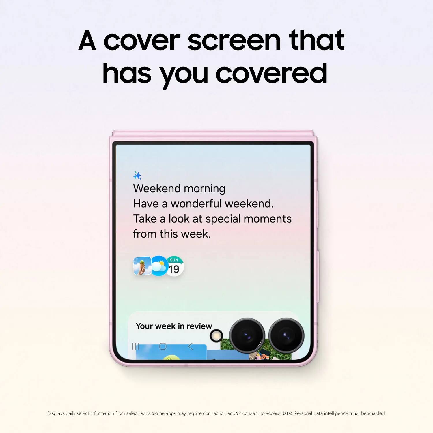 A cover screen that has you covered

Weekend morning
Have a wonderful weekend.
Take a look at special moments from this week.

SUN 19

Your week in review

Displays daily select information from select apps (some apps may require connection and/or consent to access data). Personal data intelligence must be enabled.