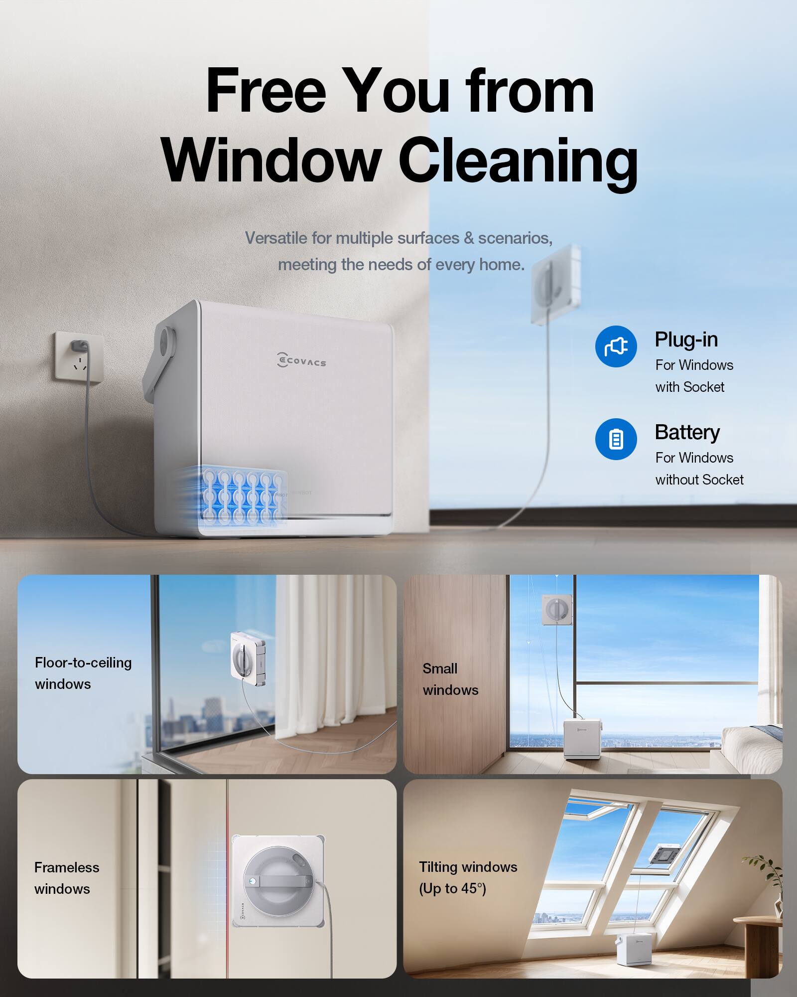 Free You from Window Cleaning

Versatile for multiple surfaces & scenarios, meeting the needs of every home.

ECOVACS

Plug-in For Windows with Socket

Battery For Windows without Socket

Floor-to-ceiling windows

Small windows

Frameless windows

Tilting windows (Up to 45°)