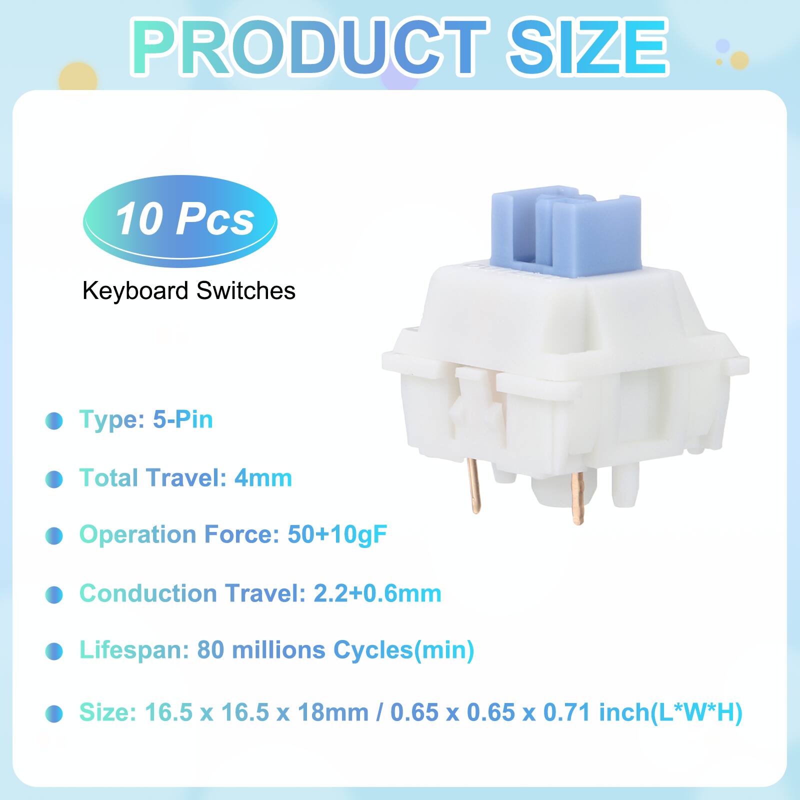 PRODUCT SIZE

10 Pcs Keyboard Switches

- Type: 5-Pin
- Total Travel: 4mm
- Operation Force: 50+10gF
- Conduction Travel: 2.2+0.6mm
- Lifespan: 80 millions Cycles(min)
- Size: 16.5 x 16.5 x 18mm / 0.65 x 0.65 x 0.71 inch(L*W*H)