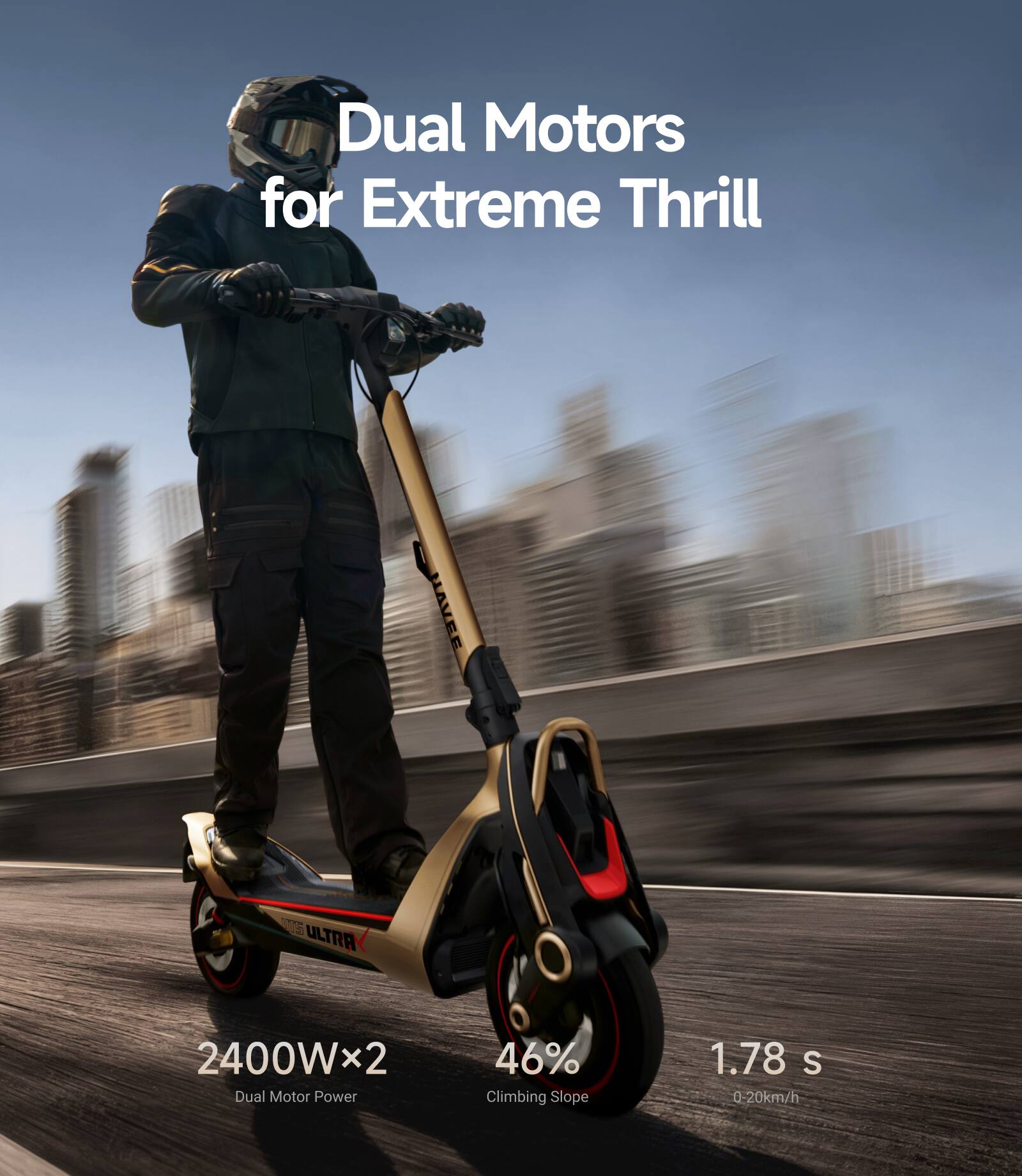 Dual Motors for Extreme Thrill

1 ULTRA 2400Wx2 Dual Motor Power
46% Climbing Slope
1.78 s 0-20km/h