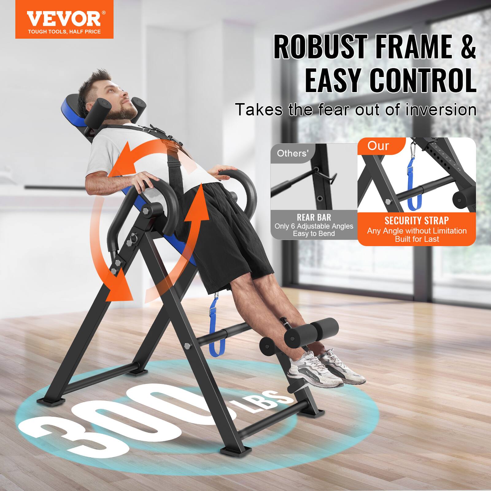 VEVOR  
TOUGH TOOLS, HALF PRICE  

ROBUST FRAME & EASY CONTROL  
Takes the fear out of inversion  

Others'  
REAR BAR  
Only 6 Adjustable Angles  
Easy to Bend  

Our  
SECURITY STRAP  
Any Angle without Limitation  
Built for Last  

300 LBS