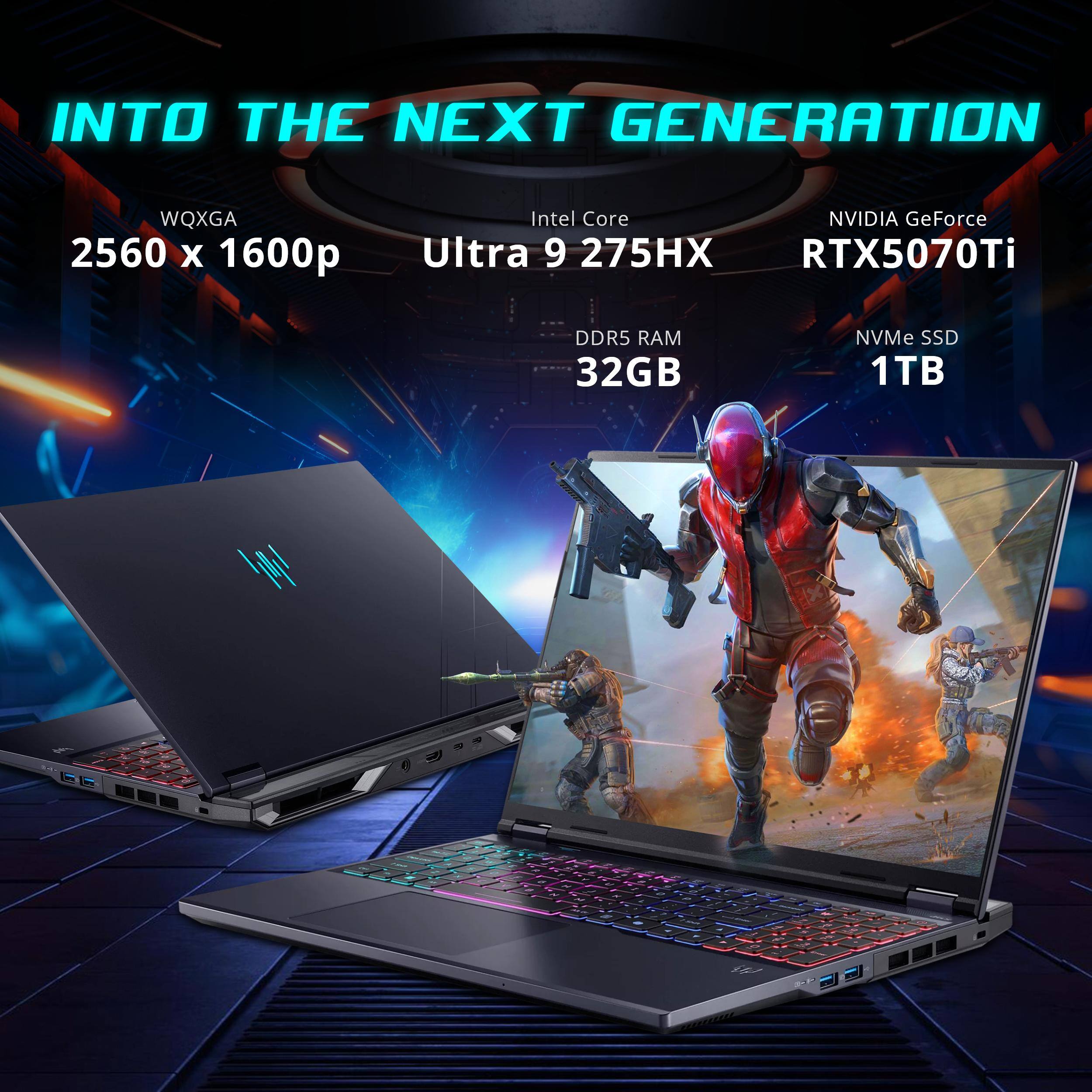 INTO THE NEXT GENERATION  
WQXGA 2560 x 1600p  
Intel Core i9 275HX  
NVIDIA GeForce RTX5070Ti  
DDR5 RAM 32GB  
NVMe SSD 1TB