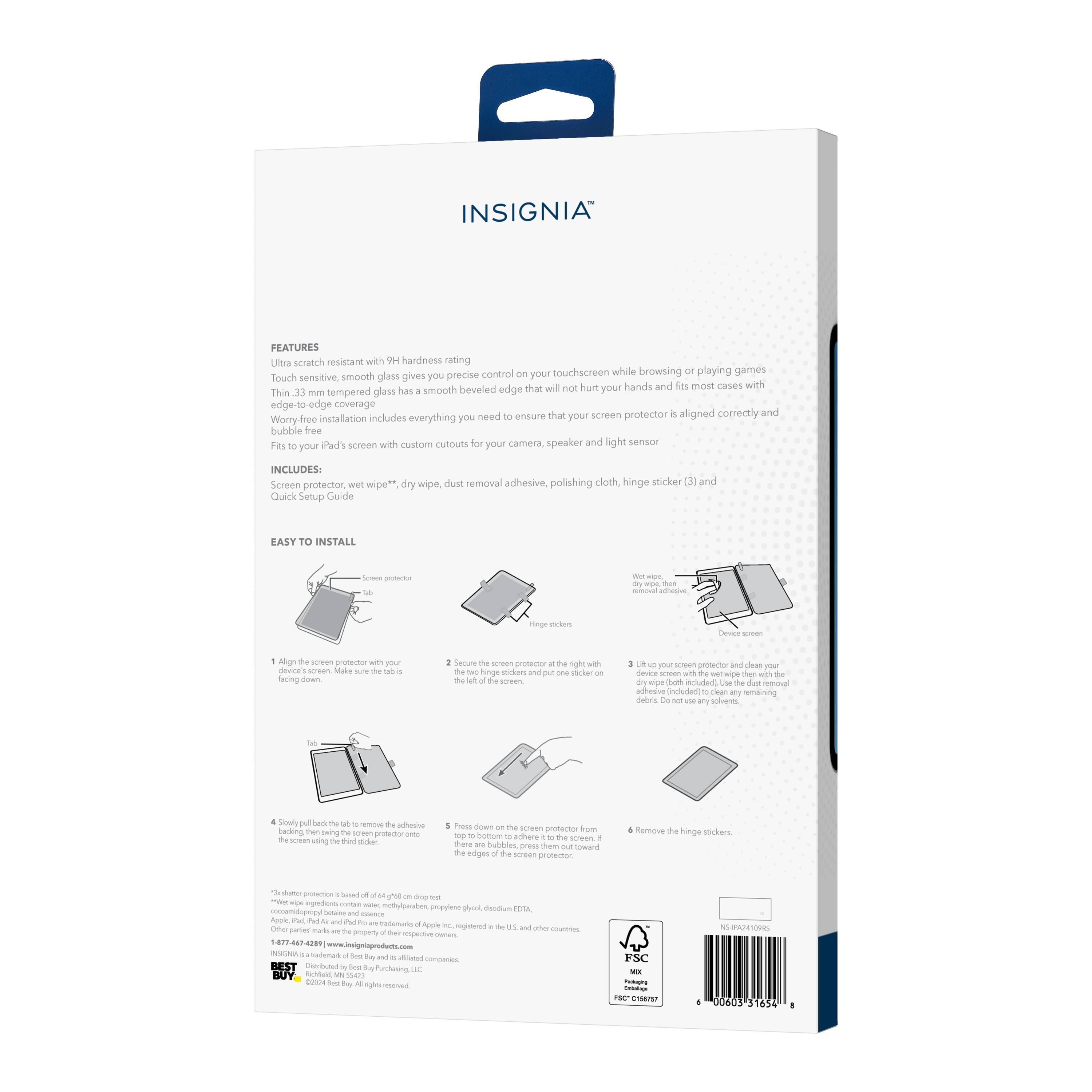 INSIGNIA FEATURES

Ultra scratch resistant with 9H hardness rating, precise control on your touchscreen while browsing or playing games. Touch sensitive, smooth glass gives you beveled edge that will not hurt your hands and fits most cases with edge-to-edge coverage. Thin 33 μm tempered glass has smooth edge-to-edge coverage. Meed that screen protector is aligned correctly and worry-free installation includes everything you need to ensure your bubble-free fit. Fits iPad's screen with custom cutouts for your camera, speaker, and light sensor.

INCLUDES:
- Screen protector
- Wet wipe, dry wipe, dust removal adhesive
- Polishing cloth
- Hinge sticker (3)
- Quick Setup Guide

EASY TO INSTALL

1. Align the screen protector with your device screen. Make sure the tab is at the right with the hinge sticker on the device screen with the hinge sticker on the device screen with the hinge sticker on the device screen with the hinge sticker on the device screen with the hinge sticker on the device screen with the hinge sticker on the device screen with the hinge sticker on the device screen with the hinge sticker on the device screen with the hinge sticker on the device screen with the hinge sticker on the device screen with the hinge sticker on the device screen with