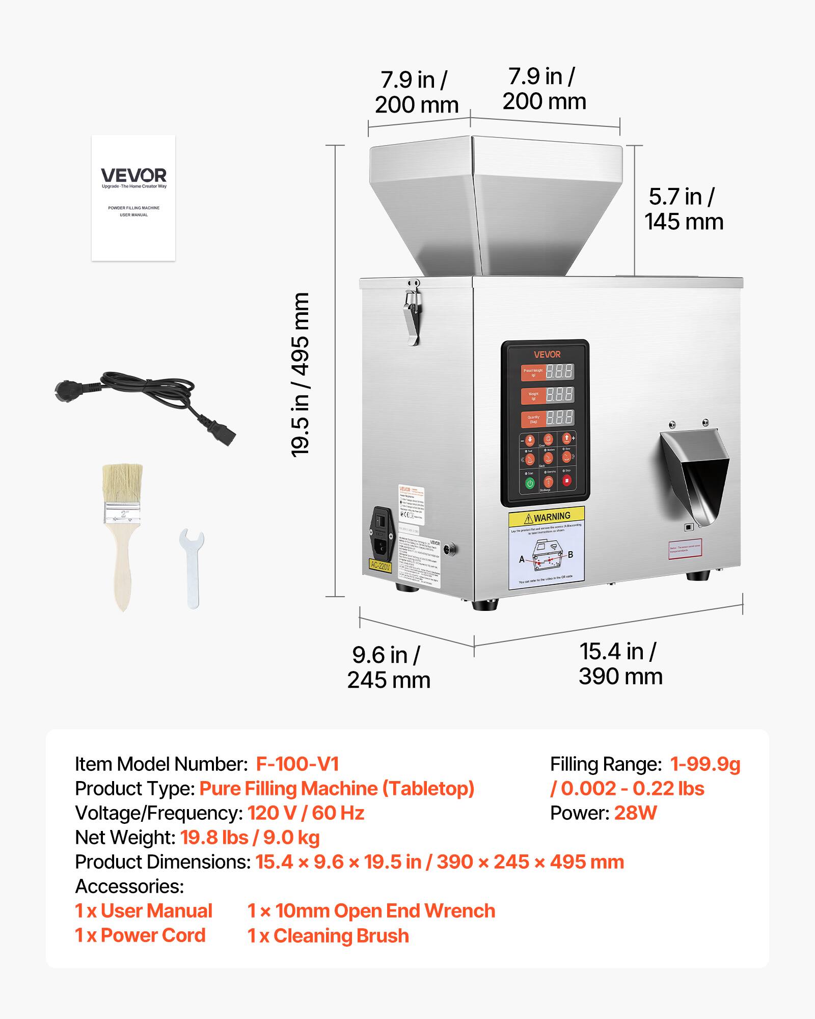 7.9 in / 200 mm  
5.7 in / 145 mm  
9.6 in / 245 mm  
15.4 in / 390 mm  
19.5 in / 495 mm  

Item Model Number: F-100-V1  
Filling Range: 1-99.9g / 0.002 - 0.22 lbs  
Product Type: Pure Filling Machine (Tabletop)  
Voltage/Frequency: 120 V / 60 Hz  
Power: 28W  
Net Weight: 19.8 lbs / 9.0 kg  
Product Dimensions: 15.4 x 9.6 x 19.5 in / 390 x 245 x 495 mm  

Accessories:  
1x User Manual  
1x 10mm Open End Wrench  
1x Power Cord  
1x Cleaning Brush