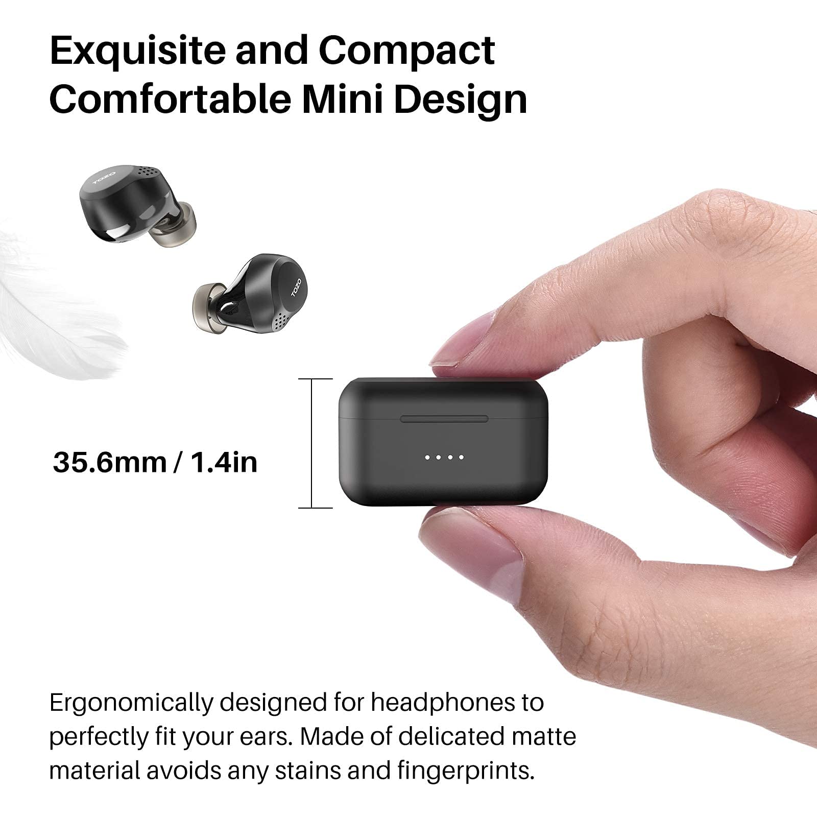 Exquisite and Compact Comfortable Mini Design

35.6mm / 1.4in

Ergonomically designed for headphones to perfectly fit your ears. Made of delicate matte material avoids any stains and fingerprints.