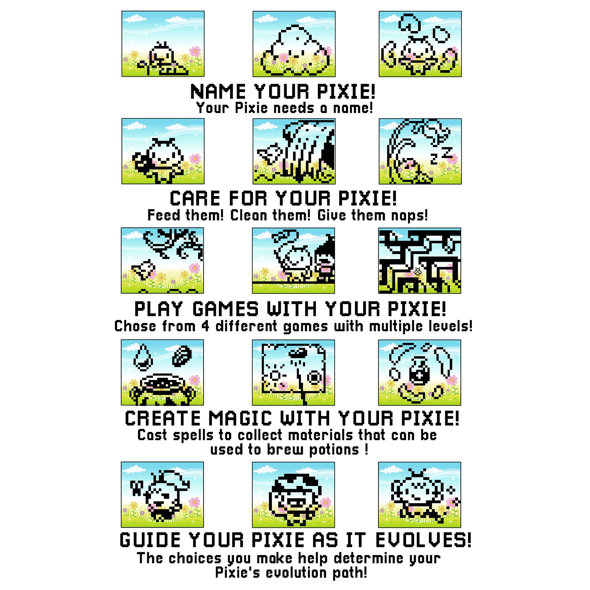 NAME YOUR PIXIE! Your Pixie needs a name!

CARE FOR YOUR PIXIE! Feed them! Clean them! Give them naps!

PLAY GAMES WITH YOUR PIXIE! Choose from 4 different games with multiple levels!

CREATE MAGIC WITH YOUR PIXIE! Cast spells to collect materials that can be used to brew potions!

GUIDE YOUR PIXIE AS IT EVOLVES! The choices you make help determine your Pixie's evolution path!