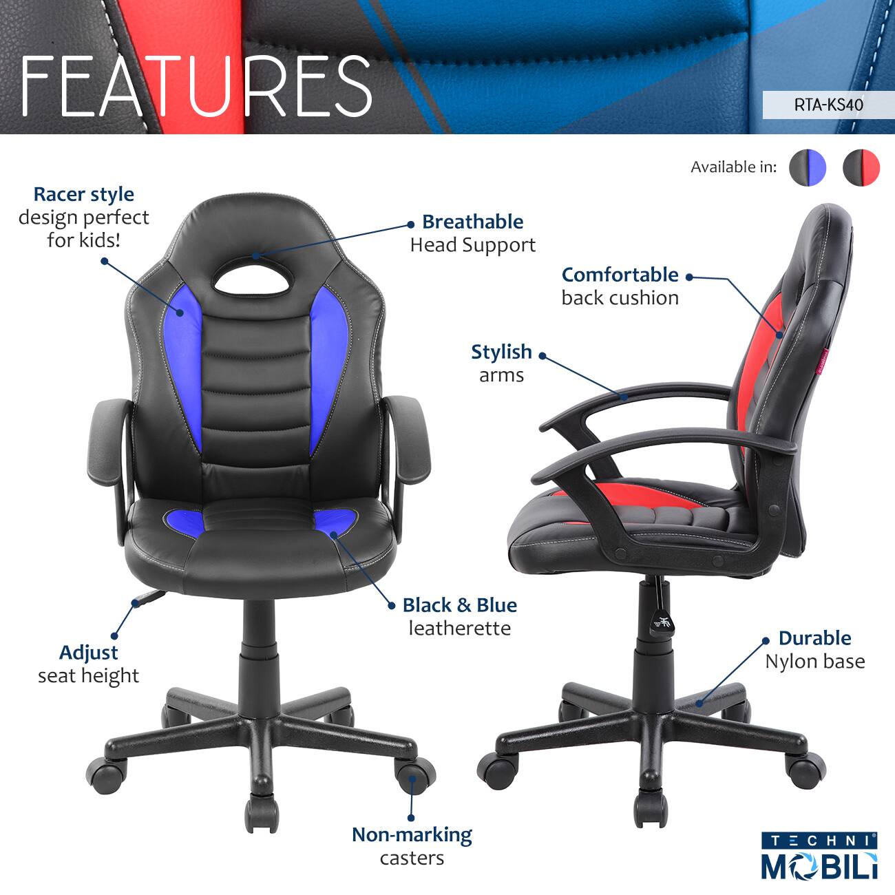 FEATURES  
RTA-KS40  
Racer style design perfect for kids!  
Available in:  
- Breathable Head Support  
- Comfortable back cushion  
- Stylish arms  
- Adjust seat height  
- Black & Blue leatherette  
- Durable Nylon base  
- Non-marking casters  

TECHNI MOBILI